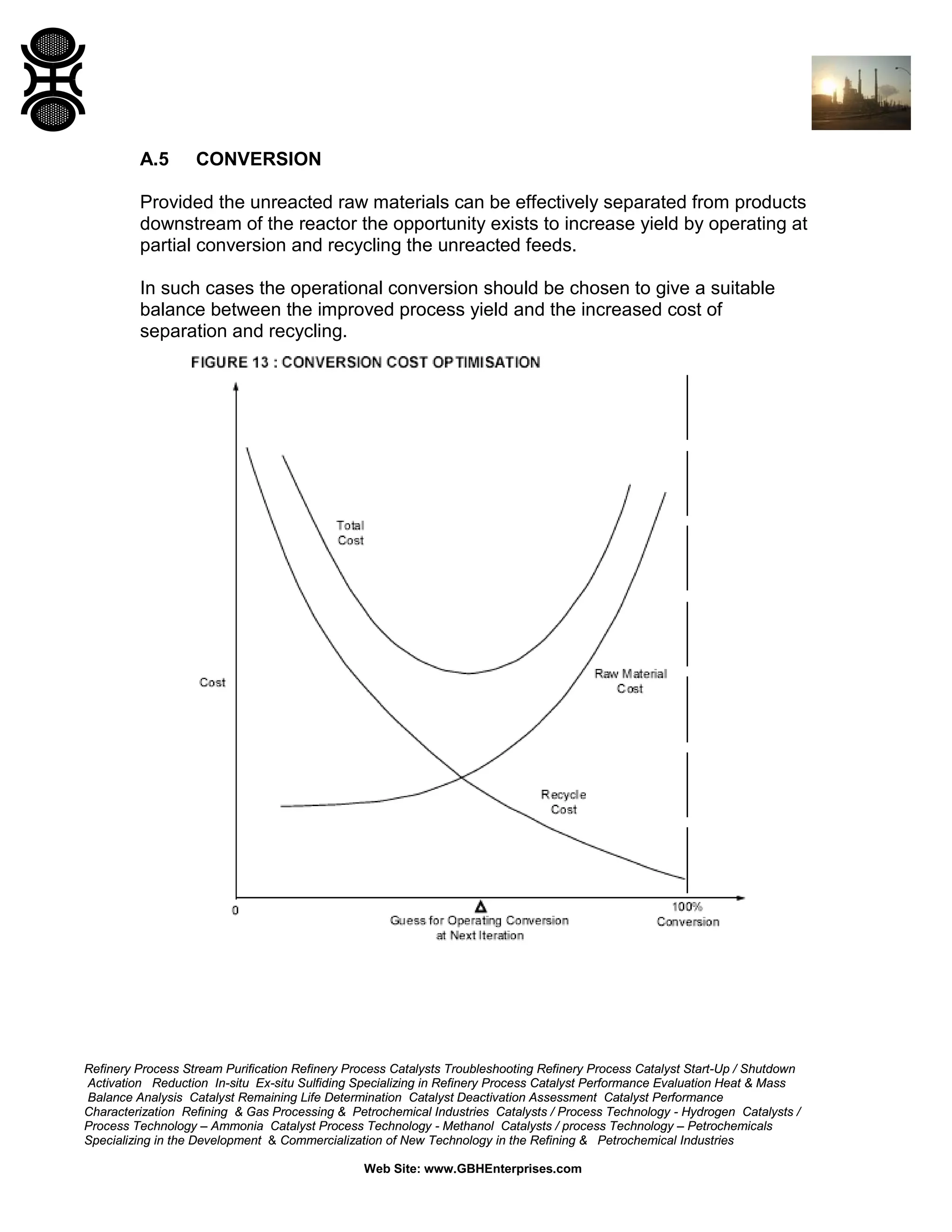 A.5

CONVERSION

Provided the unreacted raw materials can be effectively separated from products
downstream of the reactor the opportunity exists to increase yield by operating at
partial conversion and recycling the unreacted feeds.
In such cases the operational conversion should be chosen to give a suitable
balance between the improved process yield and the increased cost of
separation and recycling.

Refinery Process Stream Purification Refinery Process Catalysts Troubleshooting Refinery Process Catalyst Start-Up / Shutdown
Activation Reduction In-situ Ex-situ Sulfiding Specializing in Refinery Process Catalyst Performance Evaluation Heat & Mass
Balance Analysis Catalyst Remaining Life Determination Catalyst Deactivation Assessment Catalyst Performance
Characterization Refining & Gas Processing & Petrochemical Industries Catalysts / Process Technology - Hydrogen Catalysts /
Process Technology – Ammonia Catalyst Process Technology - Methanol Catalysts / process Technology – Petrochemicals
Specializing in the Development & Commercialization of New Technology in the Refining & Petrochemical Industries
Web Site: www.GBHEnterprises.com

 