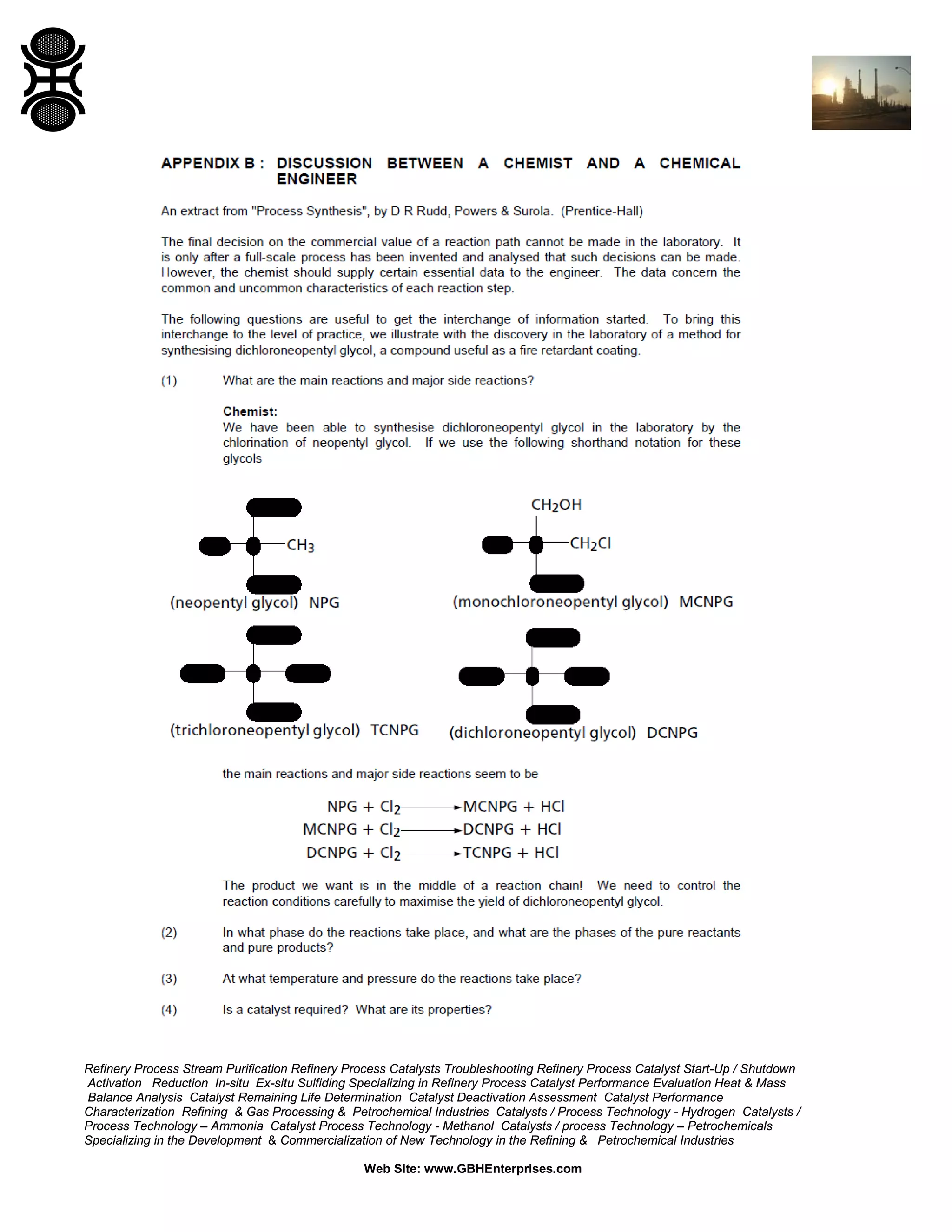 Refinery Process Stream Purification Refinery Process Catalysts Troubleshooting Refinery Process Catalyst Start-Up / Shutdown
Activation Reduction In-situ Ex-situ Sulfiding Specializing in Refinery Process Catalyst Performance Evaluation Heat & Mass
Balance Analysis Catalyst Remaining Life Determination Catalyst Deactivation Assessment Catalyst Performance
Characterization Refining & Gas Processing & Petrochemical Industries Catalysts / Process Technology - Hydrogen Catalysts /
Process Technology – Ammonia Catalyst Process Technology - Methanol Catalysts / process Technology – Petrochemicals
Specializing in the Development & Commercialization of New Technology in the Refining & Petrochemical Industries
Web Site: www.GBHEnterprises.com

 
