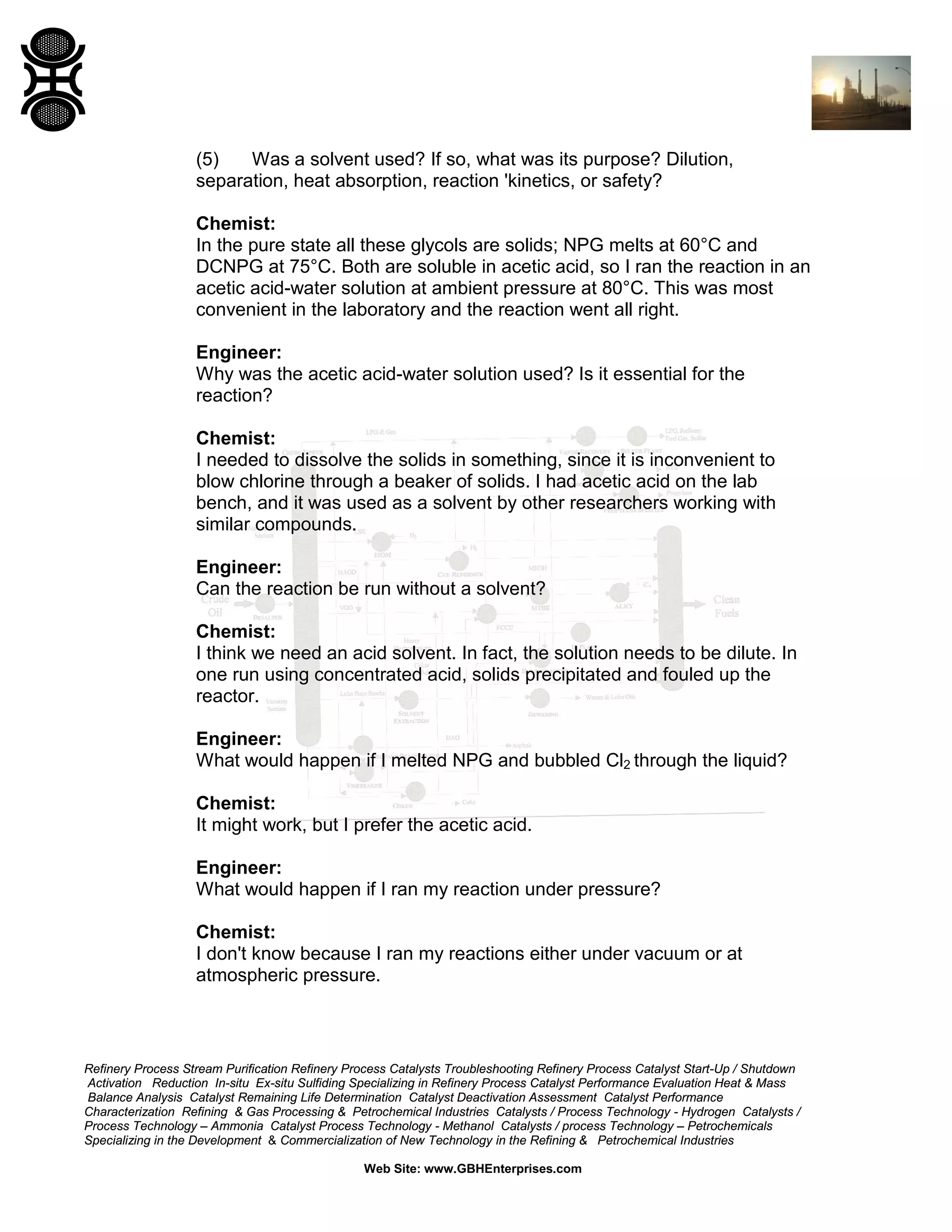 (5)
Was a solvent used? If so, what was its purpose? Dilution,
separation, heat absorption, reaction 'kinetics, or safety?
Chemist:
In the pure state all these glycols are solids; NPG melts at 60°C and
DCNPG at 75°C. Both are soluble in acetic acid, so I ran the reaction in an
acetic acid-water solution at ambient pressure at 80°C. This was most
convenient in the laboratory and the reaction went all right.
Engineer:
Why was the acetic acid-water solution used? Is it essential for the
reaction?
Chemist:
I needed to dissolve the solids in something, since it is inconvenient to
blow chlorine through a beaker of solids. I had acetic acid on the lab
bench, and it was used as a solvent by other researchers working with
similar compounds.
Engineer:
Can the reaction be run without a solvent?
Chemist:
I think we need an acid solvent. In fact, the solution needs to be dilute. In
one run using concentrated acid, solids precipitated and fouled up the
reactor.
Engineer:
What would happen if I melted NPG and bubbled Cl2 through the liquid?
Chemist:
It might work, but I prefer the acetic acid.
Engineer:
What would happen if I ran my reaction under pressure?
Chemist:
I don't know because I ran my reactions either under vacuum or at
atmospheric pressure.

Refinery Process Stream Purification Refinery Process Catalysts Troubleshooting Refinery Process Catalyst Start-Up / Shutdown
Activation Reduction In-situ Ex-situ Sulfiding Specializing in Refinery Process Catalyst Performance Evaluation Heat & Mass
Balance Analysis Catalyst Remaining Life Determination Catalyst Deactivation Assessment Catalyst Performance
Characterization Refining & Gas Processing & Petrochemical Industries Catalysts / Process Technology - Hydrogen Catalysts /
Process Technology – Ammonia Catalyst Process Technology - Methanol Catalysts / process Technology – Petrochemicals
Specializing in the Development & Commercialization of New Technology in the Refining & Petrochemical Industries
Web Site: www.GBHEnterprises.com

 