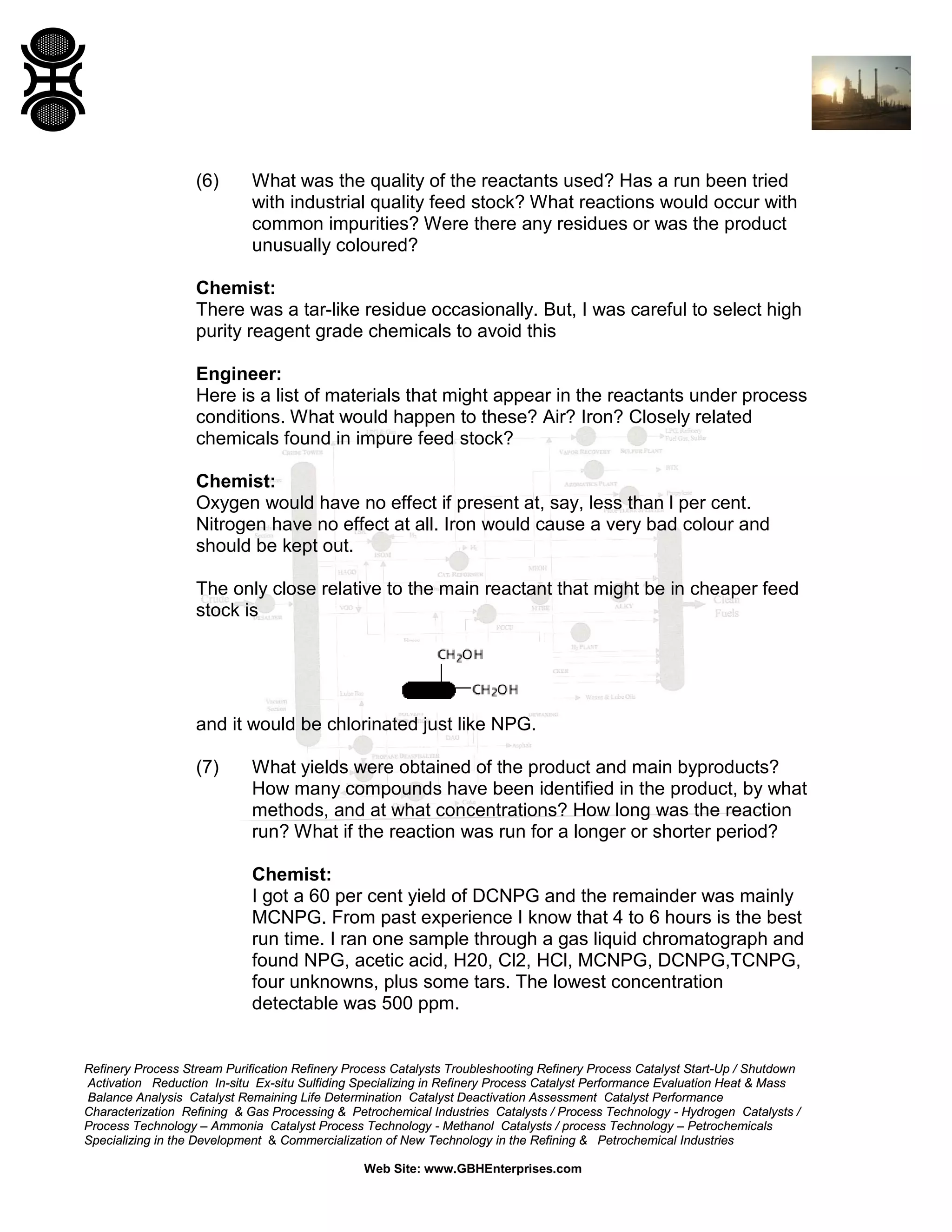 (6)

What was the quality of the reactants used? Has a run been tried
with industrial quality feed stock? What reactions would occur with
common impurities? Were there any residues or was the product
unusually coloured?

Chemist:
There was a tar-like residue occasionally. But, I was careful to select high
purity reagent grade chemicals to avoid this
Engineer:
Here is a list of materials that might appear in the reactants under process
conditions. What would happen to these? Air? Iron? Closely related
chemicals found in impure feed stock?
Chemist:
Oxygen would have no effect if present at, say, less than l per cent.
Nitrogen have no effect at all. Iron would cause a very bad colour and
should be kept out.
The only close relative to the main reactant that might be in cheaper feed
stock is

and it would be chlorinated just like NPG.
(7)

What yields were obtained of the product and main byproducts?
How many compounds have been identified in the product, by what
methods, and at what concentrations? How long was the reaction
run? What if the reaction was run for a longer or shorter period?
Chemist:
I got a 60 per cent yield of DCNPG and the remainder was mainly
MCNPG. From past experience I know that 4 to 6 hours is the best
run time. I ran one sample through a gas liquid chromatograph and
found NPG, acetic acid, H20, Cl2, HCl, MCNPG, DCNPG,TCNPG,
four unknowns, plus some tars. The lowest concentration
detectable was 500 ppm.

Refinery Process Stream Purification Refinery Process Catalysts Troubleshooting Refinery Process Catalyst Start-Up / Shutdown
Activation Reduction In-situ Ex-situ Sulfiding Specializing in Refinery Process Catalyst Performance Evaluation Heat & Mass
Balance Analysis Catalyst Remaining Life Determination Catalyst Deactivation Assessment Catalyst Performance
Characterization Refining & Gas Processing & Petrochemical Industries Catalysts / Process Technology - Hydrogen Catalysts /
Process Technology – Ammonia Catalyst Process Technology - Methanol Catalysts / process Technology – Petrochemicals
Specializing in the Development & Commercialization of New Technology in the Refining & Petrochemical Industries
Web Site: www.GBHEnterprises.com

 
