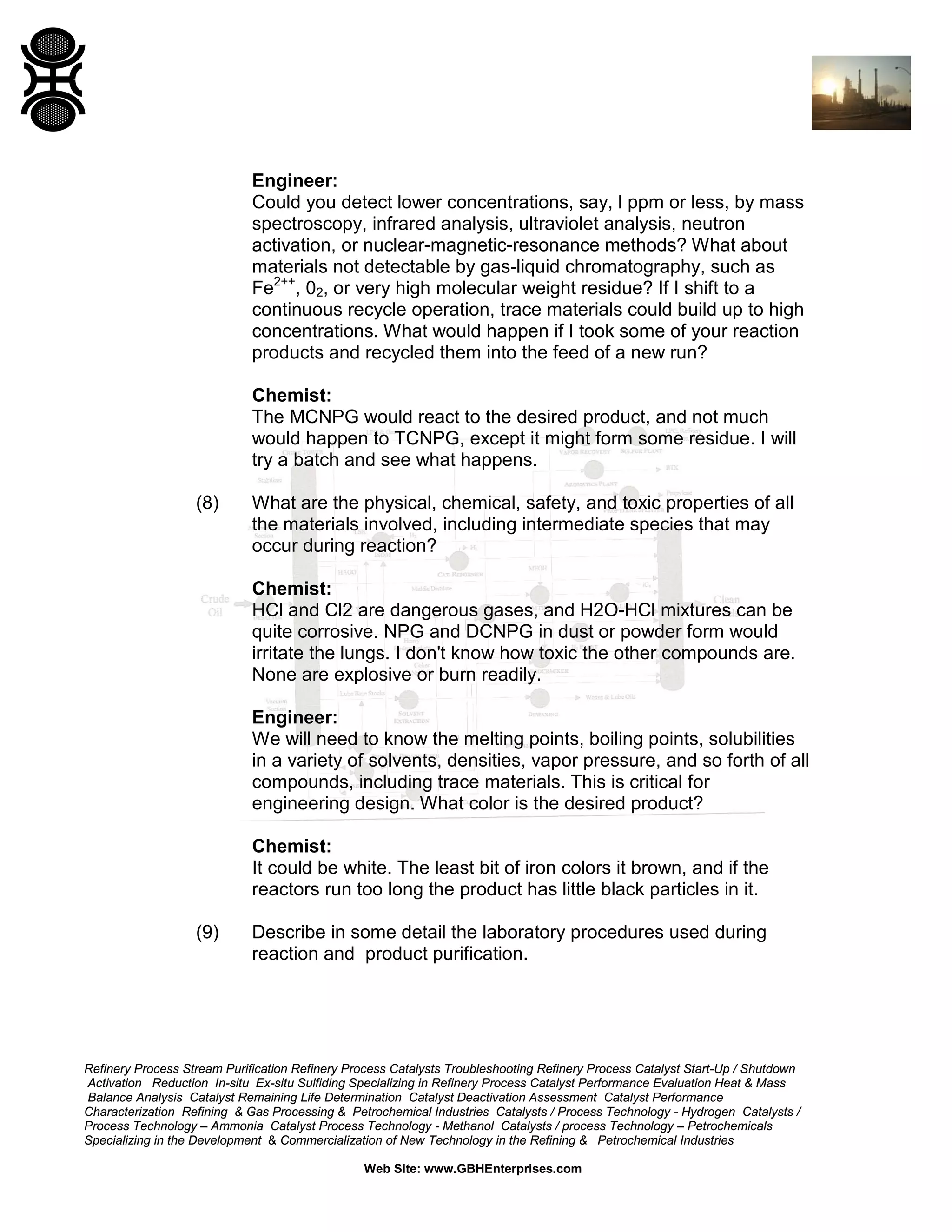 Engineer:
Could you detect lower concentrations, say, l ppm or less, by mass
spectroscopy, infrared analysis, ultraviolet analysis, neutron
activation, or nuclear-magnetic-resonance methods? What about
materials not detectable by gas-liquid chromatography, such as
Fe2++, 02, or very high molecular weight residue? If I shift to a
continuous recycle operation, trace materials could build up to high
concentrations. What would happen if I took some of your reaction
products and recycled them into the feed of a new run?
Chemist:
The MCNPG would react to the desired product, and not much
would happen to TCNPG, except it might form some residue. I will
try a batch and see what happens.
(8)

What are the physical, chemical, safety, and toxic properties of all
the materials involved, including intermediate species that may
occur during reaction?
Chemist:
HCl and Cl2 are dangerous gases, and H2O-HCl mixtures can be
quite corrosive. NPG and DCNPG in dust or powder form would
irritate the lungs. I don't know how toxic the other compounds are.
None are explosive or burn readily.
Engineer:
We will need to know the melting points, boiling points, solubilities
in a variety of solvents, densities, vapor pressure, and so forth of all
compounds, including trace materials. This is critical for
engineering design. What color is the desired product?
Chemist:
It could be white. The least bit of iron colors it brown, and if the
reactors run too long the product has little black particles in it.

(9)

Describe in some detail the laboratory procedures used during
reaction and product purification.

Refinery Process Stream Purification Refinery Process Catalysts Troubleshooting Refinery Process Catalyst Start-Up / Shutdown
Activation Reduction In-situ Ex-situ Sulfiding Specializing in Refinery Process Catalyst Performance Evaluation Heat & Mass
Balance Analysis Catalyst Remaining Life Determination Catalyst Deactivation Assessment Catalyst Performance
Characterization Refining & Gas Processing & Petrochemical Industries Catalysts / Process Technology - Hydrogen Catalysts /
Process Technology – Ammonia Catalyst Process Technology - Methanol Catalysts / process Technology – Petrochemicals
Specializing in the Development & Commercialization of New Technology in the Refining & Petrochemical Industries
Web Site: www.GBHEnterprises.com

 
