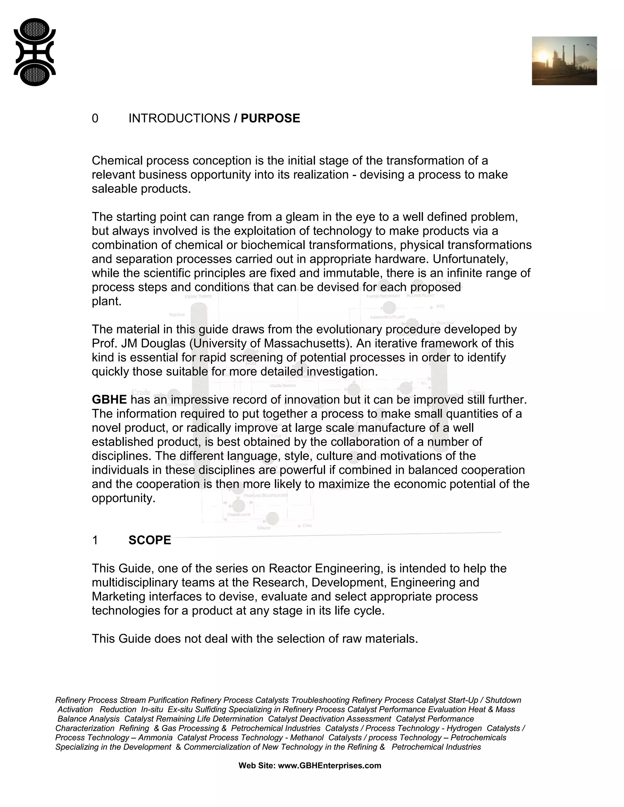 0

INTRODUCTIONS / PURPOSE

Chemical process conception is the initial stage of the transformation of a
relevant business opportunity into its realization - devising a process to make
saleable products.
The starting point can range from a gleam in the eye to a well defined problem,
but always involved is the exploitation of technology to make products via a
combination of chemical or biochemical transformations, physical transformations
and separation processes carried out in appropriate hardware. Unfortunately,
while the scientific principles are fixed and immutable, there is an infinite range of
process steps and conditions that can be devised for each proposed
plant.
The material in this guide draws from the evolutionary procedure developed by
Prof. JM Douglas (University of Massachusetts). An iterative framework of this
kind is essential for rapid screening of potential processes in order to identify
quickly those suitable for more detailed investigation.
GBHE has an impressive record of innovation but it can be improved still further.
The information required to put together a process to make small quantities of a
novel product, or radically improve at large scale manufacture of a well
established product, is best obtained by the collaboration of a number of
disciplines. The different language, style, culture and motivations of the
individuals in these disciplines are powerful if combined in balanced cooperation
and the cooperation is then more likely to maximize the economic potential of the
opportunity.

1

SCOPE

This Guide, one of the series on Reactor Engineering, is intended to help the
multidisciplinary teams at the Research, Development, Engineering and
Marketing interfaces to devise, evaluate and select appropriate process
technologies for a product at any stage in its life cycle.
This Guide does not deal with the selection of raw materials.

Refinery Process Stream Purification Refinery Process Catalysts Troubleshooting Refinery Process Catalyst Start-Up / Shutdown
Activation Reduction In-situ Ex-situ Sulfiding Specializing in Refinery Process Catalyst Performance Evaluation Heat & Mass
Balance Analysis Catalyst Remaining Life Determination Catalyst Deactivation Assessment Catalyst Performance
Characterization Refining & Gas Processing & Petrochemical Industries Catalysts / Process Technology - Hydrogen Catalysts /
Process Technology – Ammonia Catalyst Process Technology - Methanol Catalysts / process Technology – Petrochemicals
Specializing in the Development & Commercialization of New Technology in the Refining & Petrochemical Industries
Web Site: www.GBHEnterprises.com

 