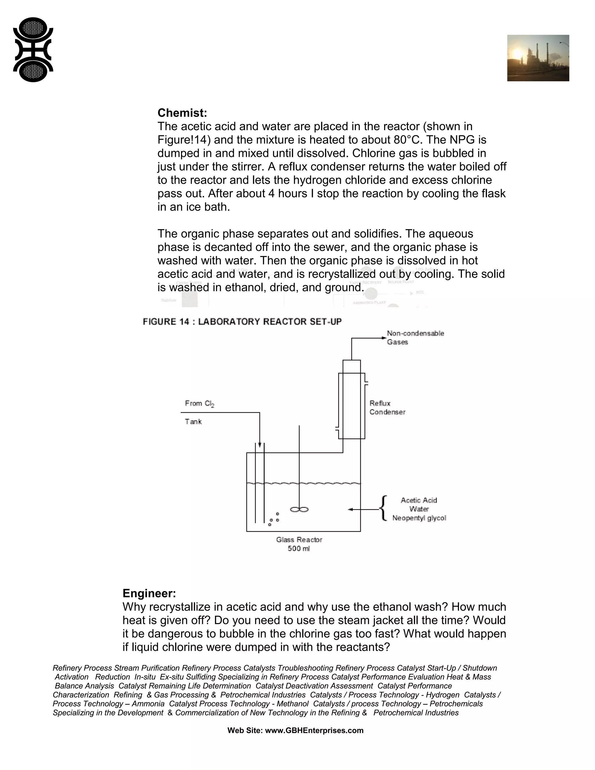Chemist:
The acetic acid and water are placed in the reactor (shown in
Figure!14) and the mixture is heated to about 80°C. The NPG is
dumped in and mixed until dissolved. Chlorine gas is bubbled in
just under the stirrer. A reflux condenser returns the water boiled off
to the reactor and lets the hydrogen chloride and excess chlorine
pass out. After about 4 hours I stop the reaction by cooling the flask
in an ice bath.
The organic phase separates out and solidifies. The aqueous
phase is decanted off into the sewer, and the organic phase is
washed with water. Then the organic phase is dissolved in hot
acetic acid and water, and is recrystallized out by cooling. The solid
is washed in ethanol, dried, and ground.

Engineer:
Why recrystallize in acetic acid and why use the ethanol wash? How much
heat is given off? Do you need to use the steam jacket all the time? Would
it be dangerous to bubble in the chlorine gas too fast? What would happen
if liquid chlorine were dumped in with the reactants?
Refinery Process Stream Purification Refinery Process Catalysts Troubleshooting Refinery Process Catalyst Start-Up / Shutdown
Activation Reduction In-situ Ex-situ Sulfiding Specializing in Refinery Process Catalyst Performance Evaluation Heat & Mass
Balance Analysis Catalyst Remaining Life Determination Catalyst Deactivation Assessment Catalyst Performance
Characterization Refining & Gas Processing & Petrochemical Industries Catalysts / Process Technology - Hydrogen Catalysts /
Process Technology – Ammonia Catalyst Process Technology - Methanol Catalysts / process Technology – Petrochemicals
Specializing in the Development & Commercialization of New Technology in the Refining & Petrochemical Industries
Web Site: www.GBHEnterprises.com

 