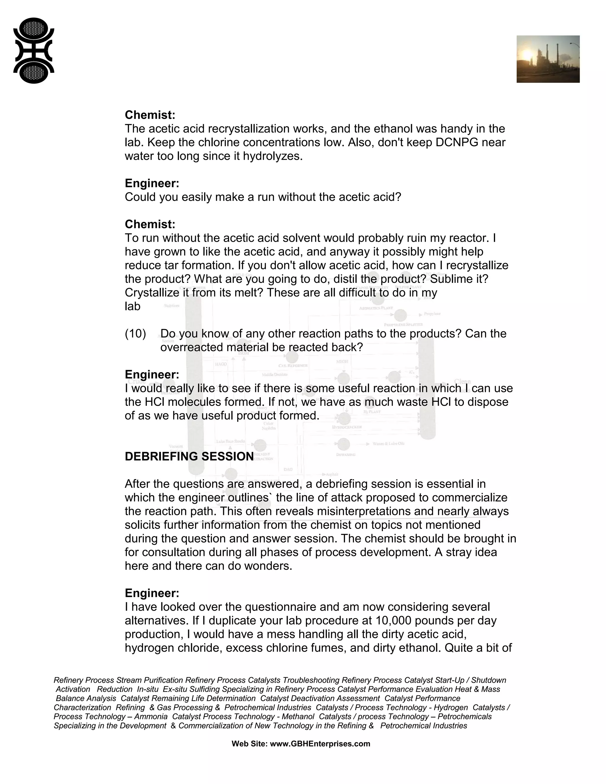 Chemist:
The acetic acid recrystallization works, and the ethanol was handy in the
lab. Keep the chlorine concentrations low. Also, don't keep DCNPG near
water too long since it hydrolyzes.
Engineer:
Could you easily make a run without the acetic acid?
Chemist:
To run without the acetic acid solvent would probably ruin my reactor. I
have grown to like the acetic acid, and anyway it possibly might help
reduce tar formation. If you don't allow acetic acid, how can I recrystallize
the product? What are you going to do, distil the product? Sublime it?
Crystallize it from its melt? These are all difficult to do in my
lab
(10)

Do you know of any other reaction paths to the products? Can the
overreacted material be reacted back?

Engineer:
I would really like to see if there is some useful reaction in which I can use
the HCl molecules formed. If not, we have as much waste HCl to dispose
of as we have useful product formed.

DEBRIEFING SESSION
After the questions are answered, a debriefing session is essential in
which the engineer outlines` the line of attack proposed to commercialize
the reaction path. This often reveals misinterpretations and nearly always
solicits further information from the chemist on topics not mentioned
during the question and answer session. The chemist should be brought in
for consultation during all phases of process development. A stray idea
here and there can do wonders.
Engineer:
I have looked over the questionnaire and am now considering several
alternatives. If I duplicate your lab procedure at 10,000 pounds per day
production, I would have a mess handling all the dirty acetic acid,
hydrogen chloride, excess chlorine fumes, and dirty ethanol. Quite a bit of
Refinery Process Stream Purification Refinery Process Catalysts Troubleshooting Refinery Process Catalyst Start-Up / Shutdown
Activation Reduction In-situ Ex-situ Sulfiding Specializing in Refinery Process Catalyst Performance Evaluation Heat & Mass
Balance Analysis Catalyst Remaining Life Determination Catalyst Deactivation Assessment Catalyst Performance
Characterization Refining & Gas Processing & Petrochemical Industries Catalysts / Process Technology - Hydrogen Catalysts /
Process Technology – Ammonia Catalyst Process Technology - Methanol Catalysts / process Technology – Petrochemicals
Specializing in the Development & Commercialization of New Technology in the Refining & Petrochemical Industries
Web Site: www.GBHEnterprises.com

 