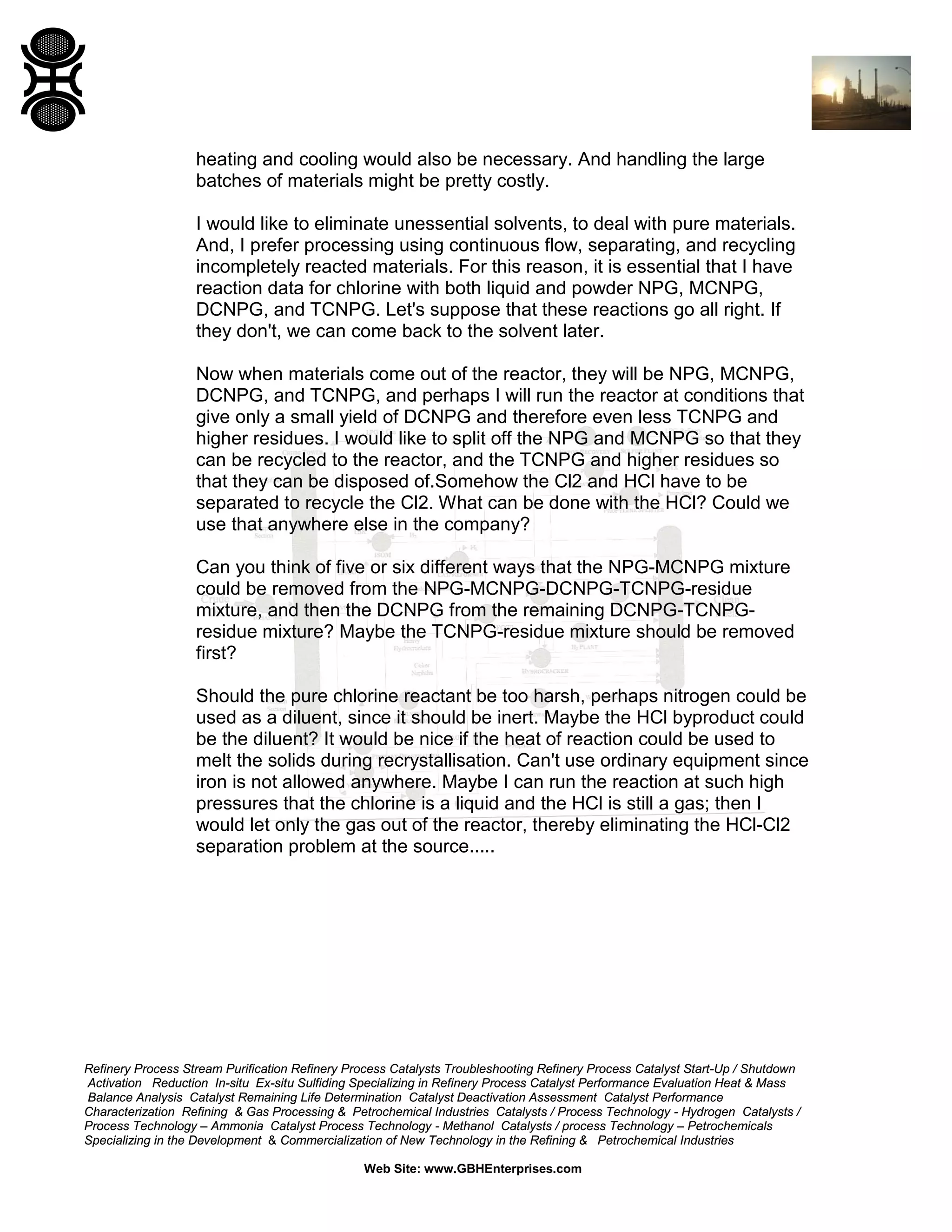 heating and cooling would also be necessary. And handling the large
batches of materials might be pretty costly.
I would like to eliminate unessential solvents, to deal with pure materials.
And, I prefer processing using continuous flow, separating, and recycling
incompletely reacted materials. For this reason, it is essential that I have
reaction data for chlorine with both liquid and powder NPG, MCNPG,
DCNPG, and TCNPG. Let's suppose that these reactions go all right. If
they don't, we can come back to the solvent later.
Now when materials come out of the reactor, they will be NPG, MCNPG,
DCNPG, and TCNPG, and perhaps I will run the reactor at conditions that
give only a small yield of DCNPG and therefore even less TCNPG and
higher residues. I would like to split off the NPG and MCNPG so that they
can be recycled to the reactor, and the TCNPG and higher residues so
that they can be disposed of.Somehow the Cl2 and HCl have to be
separated to recycle the Cl2. What can be done with the HCl? Could we
use that anywhere else in the company?
Can you think of five or six different ways that the NPG-MCNPG mixture
could be removed from the NPG-MCNPG-DCNPG-TCNPG-residue
mixture, and then the DCNPG from the remaining DCNPG-TCNPGresidue mixture? Maybe the TCNPG-residue mixture should be removed
first?
Should the pure chlorine reactant be too harsh, perhaps nitrogen could be
used as a diluent, since it should be inert. Maybe the HCl byproduct could
be the diluent? It would be nice if the heat of reaction could be used to
melt the solids during recrystallisation. Can't use ordinary equipment since
iron is not allowed anywhere. Maybe I can run the reaction at such high
pressures that the chlorine is a liquid and the HCl is still a gas; then I
would let only the gas out of the reactor, thereby eliminating the HCl-Cl2
separation problem at the source.....

Refinery Process Stream Purification Refinery Process Catalysts Troubleshooting Refinery Process Catalyst Start-Up / Shutdown
Activation Reduction In-situ Ex-situ Sulfiding Specializing in Refinery Process Catalyst Performance Evaluation Heat & Mass
Balance Analysis Catalyst Remaining Life Determination Catalyst Deactivation Assessment Catalyst Performance
Characterization Refining & Gas Processing & Petrochemical Industries Catalysts / Process Technology - Hydrogen Catalysts /
Process Technology – Ammonia Catalyst Process Technology - Methanol Catalysts / process Technology – Petrochemicals
Specializing in the Development & Commercialization of New Technology in the Refining & Petrochemical Industries
Web Site: www.GBHEnterprises.com

 