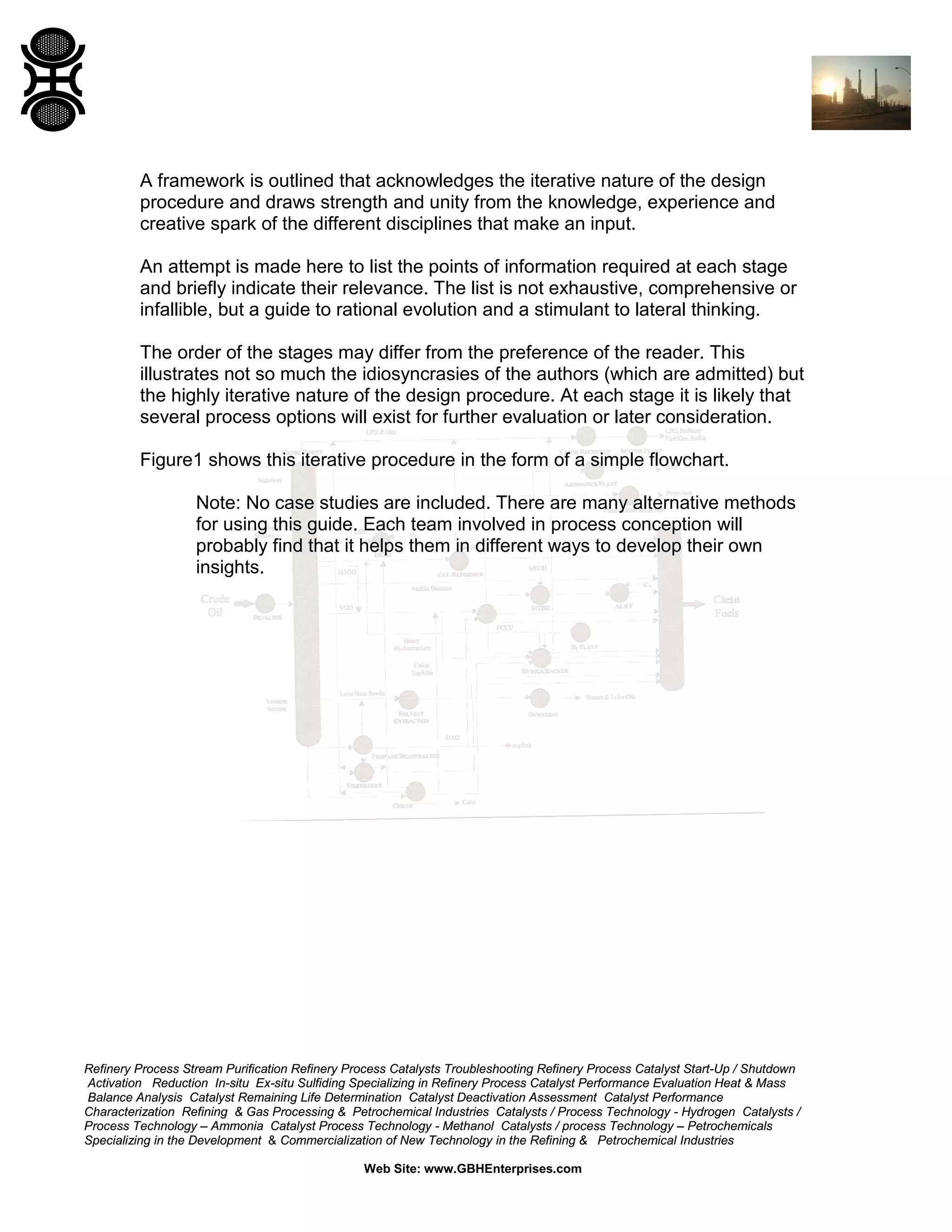 A framework is outlined that acknowledges the iterative nature of the design
procedure and draws strength and unity from the knowledge, experience and
creative spark of the different disciplines that make an input.
An attempt is made here to list the points of information required at each stage
and briefly indicate their relevance. The list is not exhaustive, comprehensive or
infallible, but a guide to rational evolution and a stimulant to lateral thinking.
The order of the stages may differ from the preference of the reader. This
illustrates not so much the idiosyncrasies of the authors (which are admitted) but
the highly iterative nature of the design procedure. At each stage it is likely that
several process options will exist for further evaluation or later consideration.
Figure1 shows this iterative procedure in the form of a simple flowchart.
Note: No case studies are included. There are many alternative methods
for using this guide. Each team involved in process conception will
probably find that it helps them in different ways to develop their own
insights.

Refinery Process Stream Purification Refinery Process Catalysts Troubleshooting Refinery Process Catalyst Start-Up / Shutdown
Activation Reduction In-situ Ex-situ Sulfiding Specializing in Refinery Process Catalyst Performance Evaluation Heat & Mass
Balance Analysis Catalyst Remaining Life Determination Catalyst Deactivation Assessment Catalyst Performance
Characterization Refining & Gas Processing & Petrochemical Industries Catalysts / Process Technology - Hydrogen Catalysts /
Process Technology – Ammonia Catalyst Process Technology - Methanol Catalysts / process Technology – Petrochemicals
Specializing in the Development & Commercialization of New Technology in the Refining & Petrochemical Industries
Web Site: www.GBHEnterprises.com

 
