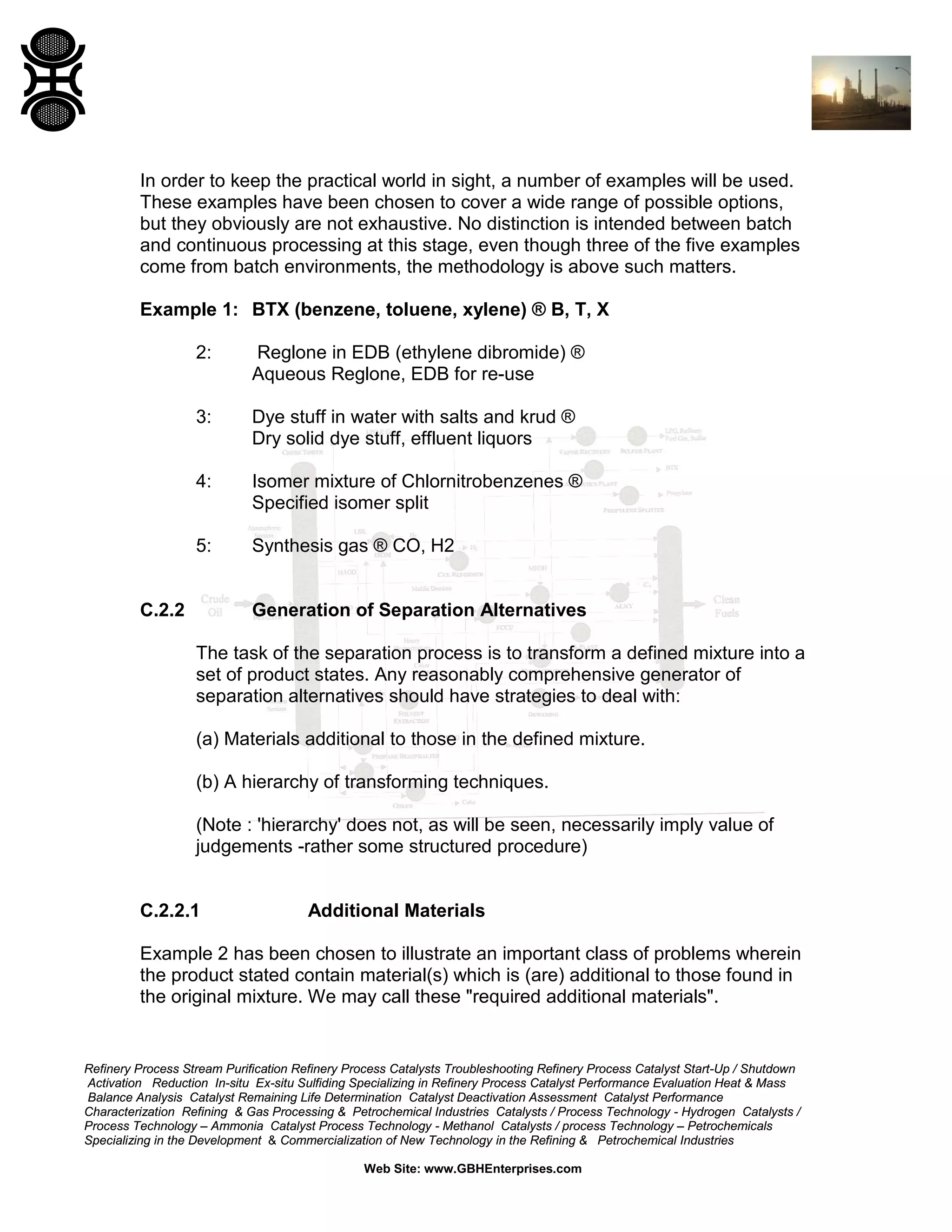 In order to keep the practical world in sight, a number of examples will be used.
These examples have been chosen to cover a wide range of possible options,
but they obviously are not exhaustive. No distinction is intended between batch
and continuous processing at this stage, even though three of the five examples
come from batch environments, the methodology is above such matters.
Example 1: BTX (benzene, toluene, xylene) ® B, T, X
2:

Reglone in EDB (ethylene dibromide) ®
Aqueous Reglone, EDB for re-use

3:

Dye stuff in water with salts and krud ®
Dry solid dye stuff, effluent liquors

4:

Isomer mixture of Chlornitrobenzenes ®
Specified isomer split

5:

Synthesis gas ® CO, H2

C.2.2

Generation of Separation Alternatives
The task of the separation process is to transform a defined mixture into a
set of product states. Any reasonably comprehensive generator of
separation alternatives should have strategies to deal with:
(a) Materials additional to those in the defined mixture.
(b) A hierarchy of transforming techniques.
(Note : 'hierarchy' does not, as will be seen, necessarily imply value of
judgements -rather some structured procedure)

C.2.2.1

Additional Materials

Example 2 has been chosen to illustrate an important class of problems wherein
the product stated contain material(s) which is (are) additional to those found in
the original mixture. We may call these "required additional materials".

Refinery Process Stream Purification Refinery Process Catalysts Troubleshooting Refinery Process Catalyst Start-Up / Shutdown
Activation Reduction In-situ Ex-situ Sulfiding Specializing in Refinery Process Catalyst Performance Evaluation Heat & Mass
Balance Analysis Catalyst Remaining Life Determination Catalyst Deactivation Assessment Catalyst Performance
Characterization Refining & Gas Processing & Petrochemical Industries Catalysts / Process Technology - Hydrogen Catalysts /
Process Technology – Ammonia Catalyst Process Technology - Methanol Catalysts / process Technology – Petrochemicals
Specializing in the Development & Commercialization of New Technology in the Refining & Petrochemical Industries
Web Site: www.GBHEnterprises.com

 