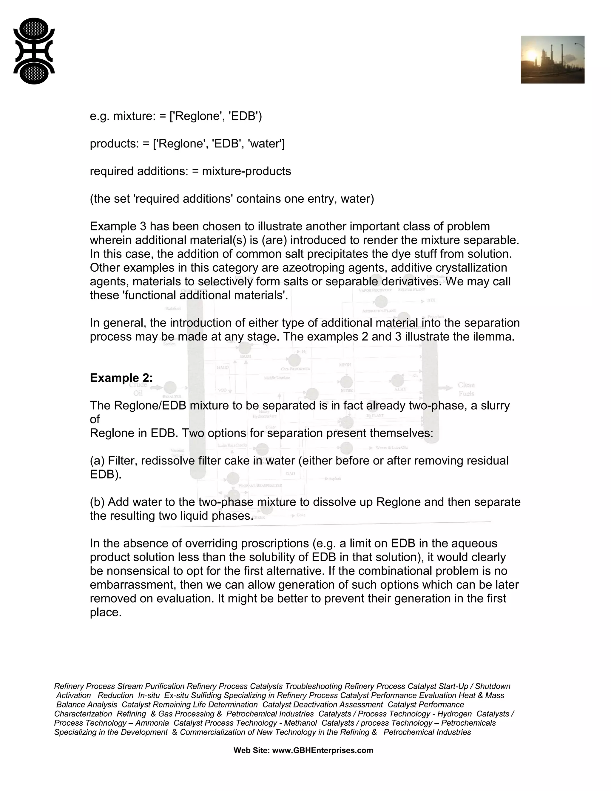 e.g. mixture: = ['Reglone', 'EDB')
products: = ['Reglone', 'EDB', 'water']
required additions: = mixture-products
(the set 'required additions' contains one entry, water)
Example 3 has been chosen to illustrate another important class of problem
wherein additional material(s) is (are) introduced to render the mixture separable.
In this case, the addition of common salt precipitates the dye stuff from solution.
Other examples in this category are azeotroping agents, additive crystallization
agents, materials to selectively form salts or separable derivatives. We may call
these 'functional additional materials'.
In general, the introduction of either type of additional material into the separation
process may be made at any stage. The examples 2 and 3 illustrate the ilemma.

Example 2:
The Reglone/EDB mixture to be separated is in fact already two-phase, a slurry
of
Reglone in EDB. Two options for separation present themselves:
(a) Filter, redissolve filter cake in water (either before or after removing residual
EDB).
(b) Add water to the two-phase mixture to dissolve up Reglone and then separate
the resulting two liquid phases.
In the absence of overriding proscriptions (e.g. a limit on EDB in the aqueous
product solution less than the solubility of EDB in that solution), it would clearly
be nonsensical to opt for the first alternative. If the combinational problem is no
embarrassment, then we can allow generation of such options which can be later
removed on evaluation. It might be better to prevent their generation in the first
place.

Refinery Process Stream Purification Refinery Process Catalysts Troubleshooting Refinery Process Catalyst Start-Up / Shutdown
Activation Reduction In-situ Ex-situ Sulfiding Specializing in Refinery Process Catalyst Performance Evaluation Heat & Mass
Balance Analysis Catalyst Remaining Life Determination Catalyst Deactivation Assessment Catalyst Performance
Characterization Refining & Gas Processing & Petrochemical Industries Catalysts / Process Technology - Hydrogen Catalysts /
Process Technology – Ammonia Catalyst Process Technology - Methanol Catalysts / process Technology – Petrochemicals
Specializing in the Development & Commercialization of New Technology in the Refining & Petrochemical Industries
Web Site: www.GBHEnterprises.com

 