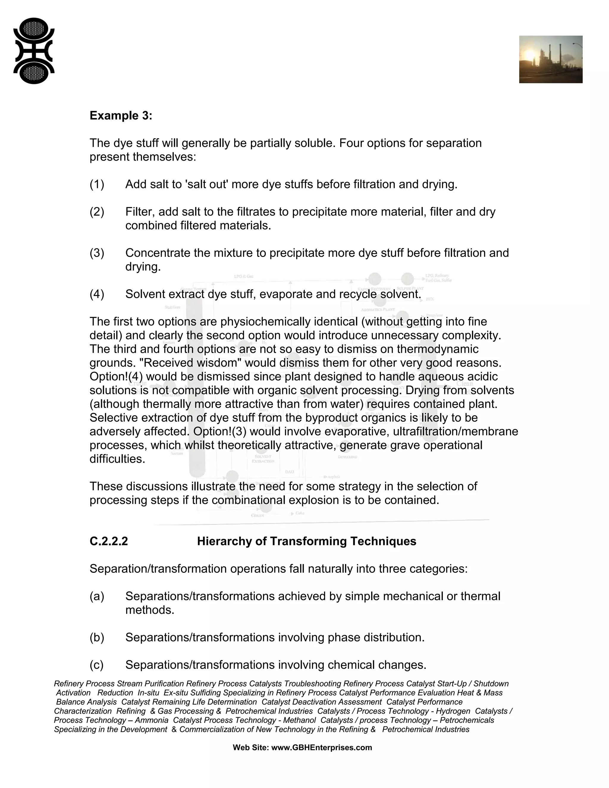Example 3:
The dye stuff will generally be partially soluble. Four options for separation
present themselves:
(1)

Add salt to 'salt out' more dye stuffs before filtration and drying.

(2)

Filter, add salt to the filtrates to precipitate more material, filter and dry
combined filtered materials.

(3)

Concentrate the mixture to precipitate more dye stuff before filtration and
drying.

(4)

Solvent extract dye stuff, evaporate and recycle solvent.

The first two options are physiochemically identical (without getting into fine
detail) and clearly the second option would introduce unnecessary complexity.
The third and fourth options are not so easy to dismiss on thermodynamic
grounds. "Received wisdom" would dismiss them for other very good reasons.
Option!(4) would be dismissed since plant designed to handle aqueous acidic
solutions is not compatible with organic solvent processing. Drying from solvents
(although thermally more attractive than from water) requires contained plant.
Selective extraction of dye stuff from the byproduct organics is likely to be
adversely affected. Option!(3) would involve evaporative, ultrafiltration/membrane
processes, which whilst theoretically attractive, generate grave operational
difficulties.
These discussions illustrate the need for some strategy in the selection of
processing steps if the combinational explosion is to be contained.

C.2.2.2

Hierarchy of Transforming Techniques

Separation/transformation operations fall naturally into three categories:
(a)

Separations/transformations achieved by simple mechanical or thermal
methods.

(b)

Separations/transformations involving phase distribution.

(c)

Separations/transformations involving chemical changes.

Refinery Process Stream Purification Refinery Process Catalysts Troubleshooting Refinery Process Catalyst Start-Up / Shutdown
Activation Reduction In-situ Ex-situ Sulfiding Specializing in Refinery Process Catalyst Performance Evaluation Heat & Mass
Balance Analysis Catalyst Remaining Life Determination Catalyst Deactivation Assessment Catalyst Performance
Characterization Refining & Gas Processing & Petrochemical Industries Catalysts / Process Technology - Hydrogen Catalysts /
Process Technology – Ammonia Catalyst Process Technology - Methanol Catalysts / process Technology – Petrochemicals
Specializing in the Development & Commercialization of New Technology in the Refining & Petrochemical Industries
Web Site: www.GBHEnterprises.com

 