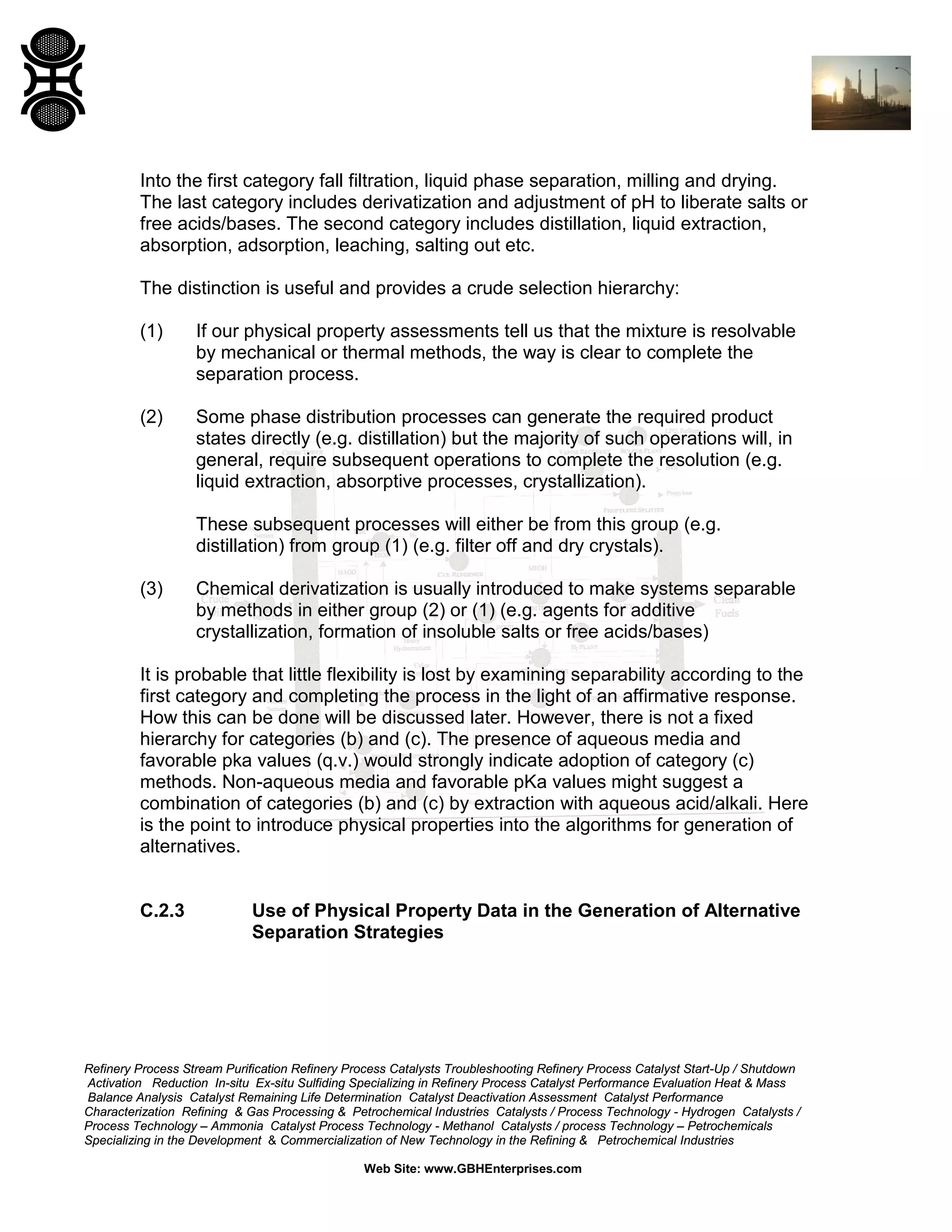 Into the first category fall filtration, liquid phase separation, milling and drying.
The last category includes derivatization and adjustment of pH to liberate salts or
free acids/bases. The second category includes distillation, liquid extraction,
absorption, adsorption, leaching, salting out etc.
The distinction is useful and provides a crude selection hierarchy:
(1)

If our physical property assessments tell us that the mixture is resolvable
by mechanical or thermal methods, the way is clear to complete the
separation process.

(2)

Some phase distribution processes can generate the required product
states directly (e.g. distillation) but the majority of such operations will, in
general, require subsequent operations to complete the resolution (e.g.
liquid extraction, absorptive processes, crystallization).
These subsequent processes will either be from this group (e.g.
distillation) from group (1) (e.g. filter off and dry crystals).

(3)

Chemical derivatization is usually introduced to make systems separable
by methods in either group (2) or (1) (e.g. agents for additive
crystallization, formation of insoluble salts or free acids/bases)

It is probable that little flexibility is lost by examining separability according to the
first category and completing the process in the light of an affirmative response.
How this can be done will be discussed later. However, there is not a fixed
hierarchy for categories (b) and (c). The presence of aqueous media and
favorable pka values (q.v.) would strongly indicate adoption of category (c)
methods. Non-aqueous media and favorable pKa values might suggest a
combination of categories (b) and (c) by extraction with aqueous acid/alkali. Here
is the point to introduce physical properties into the algorithms for generation of
alternatives.

C.2.3

Use of Physical Property Data in the Generation of Alternative
Separation Strategies

Refinery Process Stream Purification Refinery Process Catalysts Troubleshooting Refinery Process Catalyst Start-Up / Shutdown
Activation Reduction In-situ Ex-situ Sulfiding Specializing in Refinery Process Catalyst Performance Evaluation Heat & Mass
Balance Analysis Catalyst Remaining Life Determination Catalyst Deactivation Assessment Catalyst Performance
Characterization Refining & Gas Processing & Petrochemical Industries Catalysts / Process Technology - Hydrogen Catalysts /
Process Technology – Ammonia Catalyst Process Technology - Methanol Catalysts / process Technology – Petrochemicals
Specializing in the Development & Commercialization of New Technology in the Refining & Petrochemical Industries
Web Site: www.GBHEnterprises.com

 