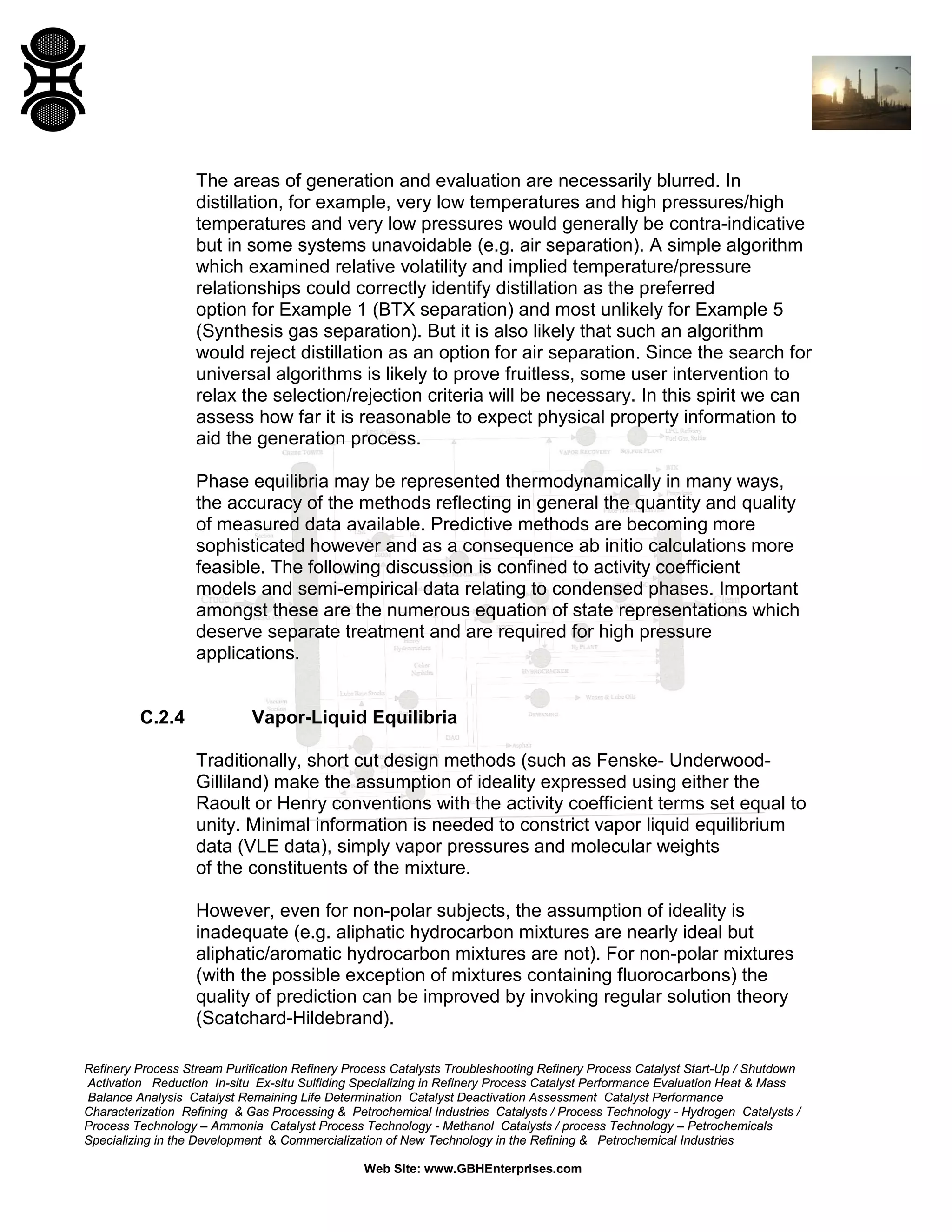 The areas of generation and evaluation are necessarily blurred. In
distillation, for example, very low temperatures and high pressures/high
temperatures and very low pressures would generally be contra-indicative
but in some systems unavoidable (e.g. air separation). A simple algorithm
which examined relative volatility and implied temperature/pressure
relationships could correctly identify distillation as the preferred
option for Example 1 (BTX separation) and most unlikely for Example 5
(Synthesis gas separation). But it is also likely that such an algorithm
would reject distillation as an option for air separation. Since the search for
universal algorithms is likely to prove fruitless, some user intervention to
relax the selection/rejection criteria will be necessary. In this spirit we can
assess how far it is reasonable to expect physical property information to
aid the generation process.
Phase equilibria may be represented thermodynamically in many ways,
the accuracy of the methods reflecting in general the quantity and quality
of measured data available. Predictive methods are becoming more
sophisticated however and as a consequence ab initio calculations more
feasible. The following discussion is confined to activity coefficient
models and semi-empirical data relating to condensed phases. Important
amongst these are the numerous equation of state representations which
deserve separate treatment and are required for high pressure
applications.

C.2.4

Vapor-Liquid Equilibria
Traditionally, short cut design methods (such as Fenske- UnderwoodGilliland) make the assumption of ideality expressed using either the
Raoult or Henry conventions with the activity coefficient terms set equal to
unity. Minimal information is needed to constrict vapor liquid equilibrium
data (VLE data), simply vapor pressures and molecular weights
of the constituents of the mixture.
However, even for non-polar subjects, the assumption of ideality is
inadequate (e.g. aliphatic hydrocarbon mixtures are nearly ideal but
aliphatic/aromatic hydrocarbon mixtures are not). For non-polar mixtures
(with the possible exception of mixtures containing fluorocarbons) the
quality of prediction can be improved by invoking regular solution theory
(Scatchard-Hildebrand).

Refinery Process Stream Purification Refinery Process Catalysts Troubleshooting Refinery Process Catalyst Start-Up / Shutdown
Activation Reduction In-situ Ex-situ Sulfiding Specializing in Refinery Process Catalyst Performance Evaluation Heat & Mass
Balance Analysis Catalyst Remaining Life Determination Catalyst Deactivation Assessment Catalyst Performance
Characterization Refining & Gas Processing & Petrochemical Industries Catalysts / Process Technology - Hydrogen Catalysts /
Process Technology – Ammonia Catalyst Process Technology - Methanol Catalysts / process Technology – Petrochemicals
Specializing in the Development & Commercialization of New Technology in the Refining & Petrochemical Industries
Web Site: www.GBHEnterprises.com

 