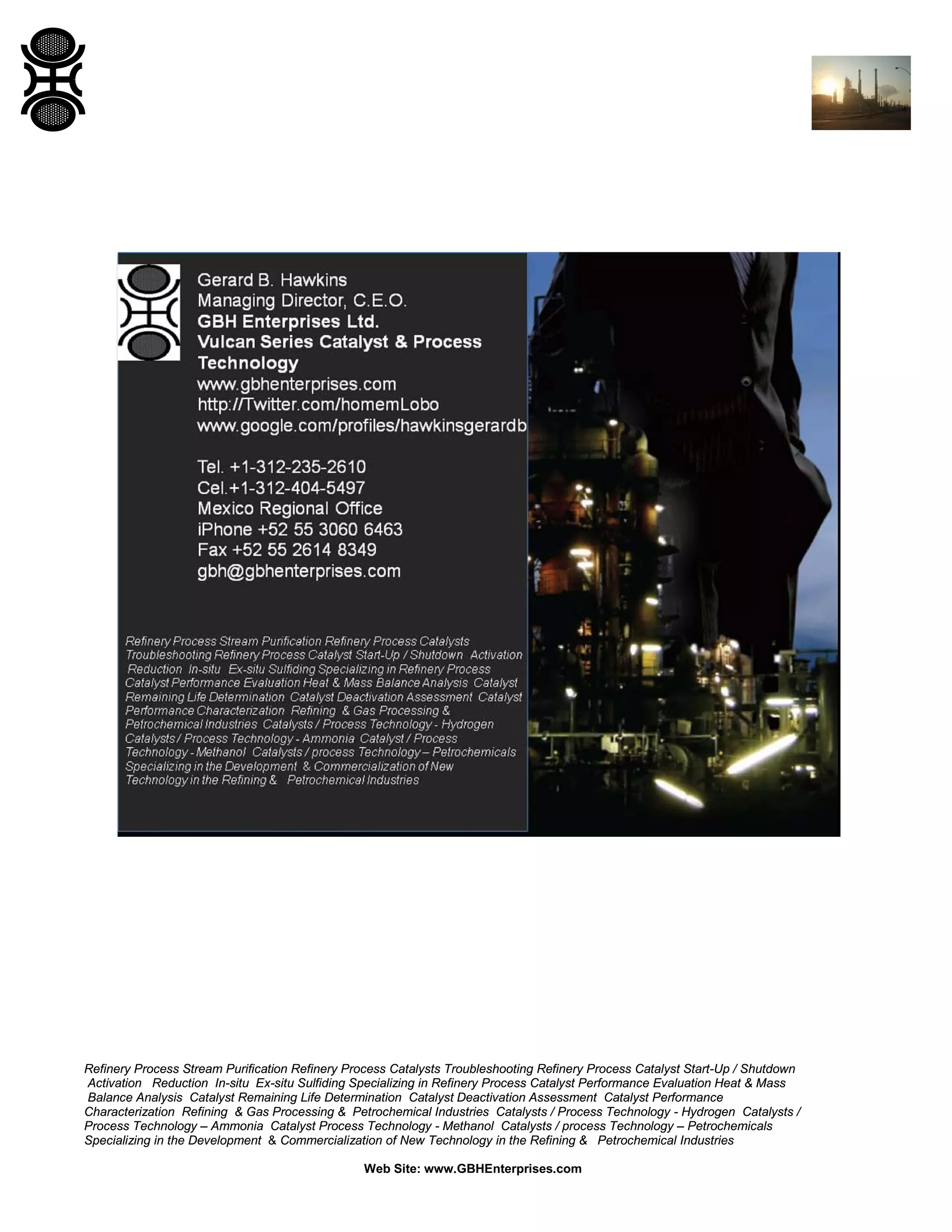 Refinery Process Stream Purification Refinery Process Catalysts Troubleshooting Refinery Process Catalyst Start-Up / Shutdown
Activation Reduction In-situ Ex-situ Sulfiding Specializing in Refinery Process Catalyst Performance Evaluation Heat & Mass
Balance Analysis Catalyst Remaining Life Determination Catalyst Deactivation Assessment Catalyst Performance
Characterization Refining & Gas Processing & Petrochemical Industries Catalysts / Process Technology - Hydrogen Catalysts /
Process Technology – Ammonia Catalyst Process Technology - Methanol Catalysts / process Technology – Petrochemicals
Specializing in the Development & Commercialization of New Technology in the Refining & Petrochemical Industries
Web Site: www.GBHEnterprises.com

 