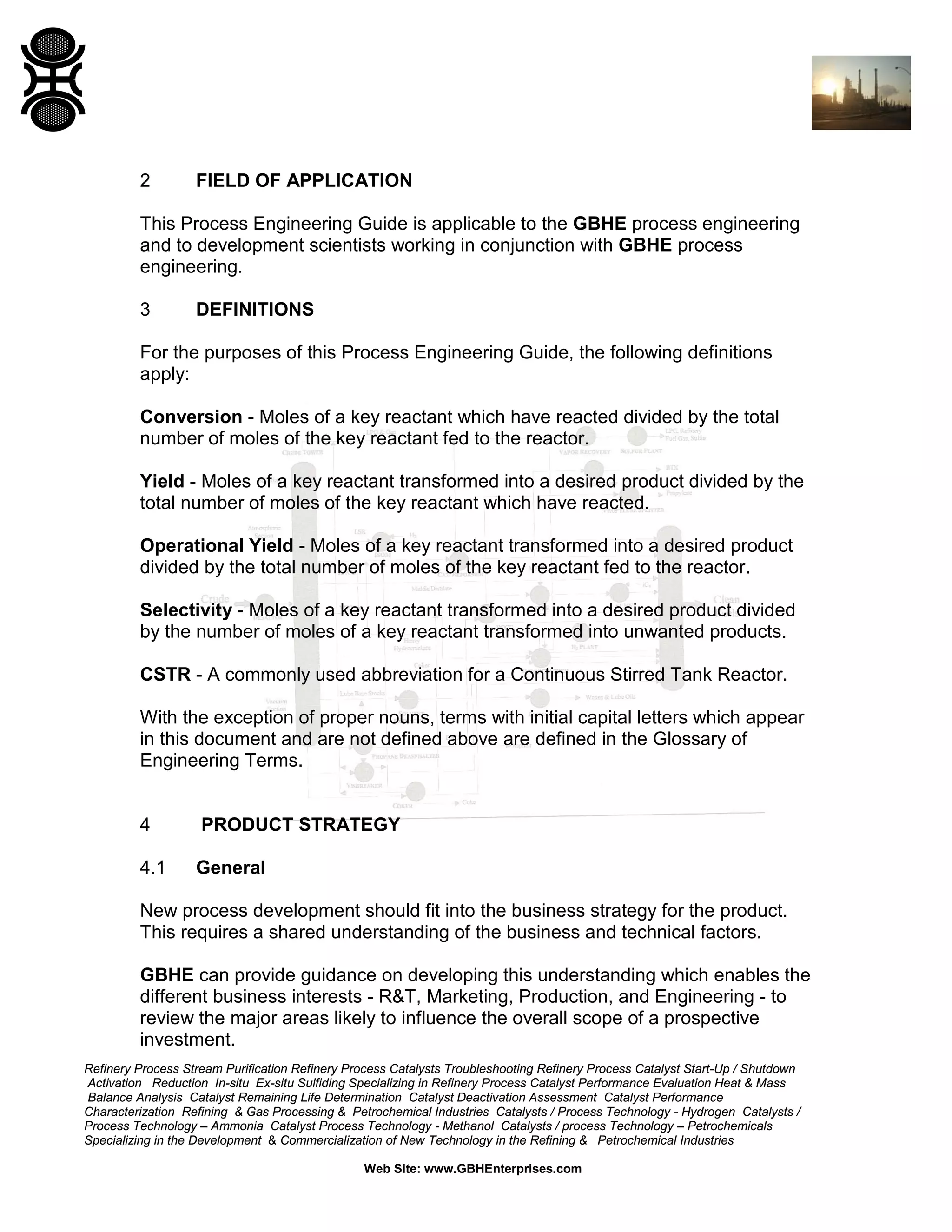 2

FIELD OF APPLICATION

This Process Engineering Guide is applicable to the GBHE process engineering
and to development scientists working in conjunction with GBHE process
engineering.
3

DEFINITIONS

For the purposes of this Process Engineering Guide, the following definitions
apply:
Conversion - Moles of a key reactant which have reacted divided by the total
number of moles of the key reactant fed to the reactor.
Yield - Moles of a key reactant transformed into a desired product divided by the
total number of moles of the key reactant which have reacted.
Operational Yield - Moles of a key reactant transformed into a desired product
divided by the total number of moles of the key reactant fed to the reactor.
Selectivity - Moles of a key reactant transformed into a desired product divided
by the number of moles of a key reactant transformed into unwanted products.
CSTR - A commonly used abbreviation for a Continuous Stirred Tank Reactor.
With the exception of proper nouns, terms with initial capital letters which appear
in this document and are not defined above are defined in the Glossary of
Engineering Terms.

4

PRODUCT STRATEGY

4.1

General

New process development should fit into the business strategy for the product.
This requires a shared understanding of the business and technical factors.
GBHE can provide guidance on developing this understanding which enables the
different business interests - R&T, Marketing, Production, and Engineering - to
review the major areas likely to influence the overall scope of a prospective
investment.
Refinery Process Stream Purification Refinery Process Catalysts Troubleshooting Refinery Process Catalyst Start-Up / Shutdown
Activation Reduction In-situ Ex-situ Sulfiding Specializing in Refinery Process Catalyst Performance Evaluation Heat & Mass
Balance Analysis Catalyst Remaining Life Determination Catalyst Deactivation Assessment Catalyst Performance
Characterization Refining & Gas Processing & Petrochemical Industries Catalysts / Process Technology - Hydrogen Catalysts /
Process Technology – Ammonia Catalyst Process Technology - Methanol Catalysts / process Technology – Petrochemicals
Specializing in the Development & Commercialization of New Technology in the Refining & Petrochemical Industries
Web Site: www.GBHEnterprises.com

 