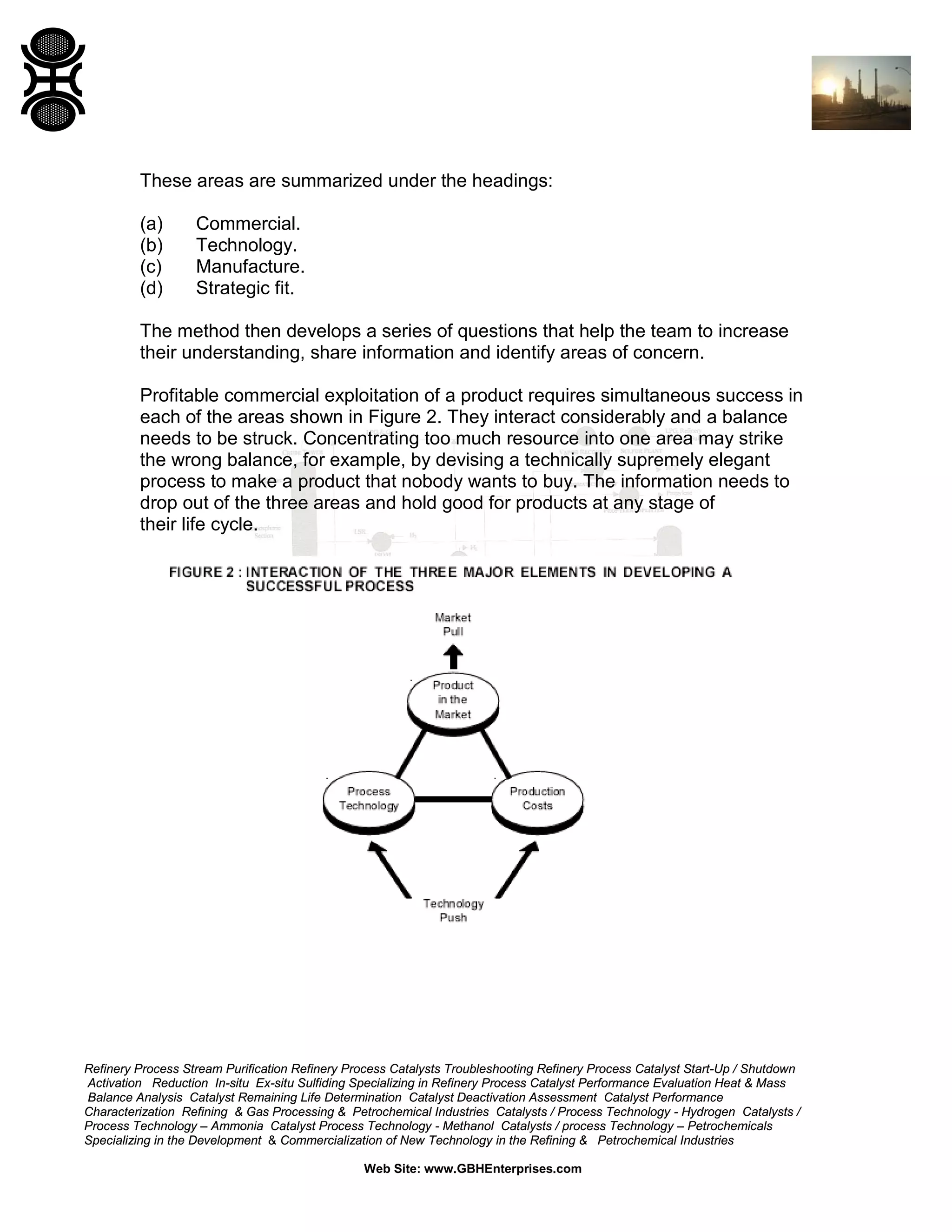 These areas are summarized under the headings:
(a)
(b)
(c)
(d)

Commercial.
Technology.
Manufacture.
Strategic fit.

The method then develops a series of questions that help the team to increase
their understanding, share information and identify areas of concern.
Profitable commercial exploitation of a product requires simultaneous success in
each of the areas shown in Figure 2. They interact considerably and a balance
needs to be struck. Concentrating too much resource into one area may strike
the wrong balance, for example, by devising a technically supremely elegant
process to make a product that nobody wants to buy. The information needs to
drop out of the three areas and hold good for products at any stage of
their life cycle.

Refinery Process Stream Purification Refinery Process Catalysts Troubleshooting Refinery Process Catalyst Start-Up / Shutdown
Activation Reduction In-situ Ex-situ Sulfiding Specializing in Refinery Process Catalyst Performance Evaluation Heat & Mass
Balance Analysis Catalyst Remaining Life Determination Catalyst Deactivation Assessment Catalyst Performance
Characterization Refining & Gas Processing & Petrochemical Industries Catalysts / Process Technology - Hydrogen Catalysts /
Process Technology – Ammonia Catalyst Process Technology - Methanol Catalysts / process Technology – Petrochemicals
Specializing in the Development & Commercialization of New Technology in the Refining & Petrochemical Industries
Web Site: www.GBHEnterprises.com

 