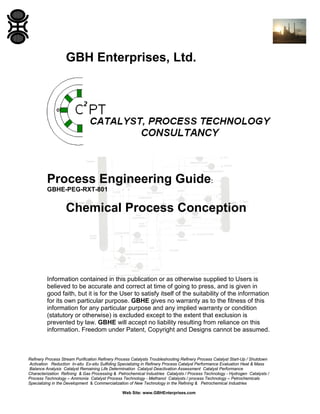 GBH Enterprises, Ltd.

Process Engineering Guide:
GBHE-PEG-RXT-801

Chemical Process Conception

Information contained in this publication or as otherwise supplied to Users is
believed to be accurate and correct at time of going to press, and is given in
good faith, but it is for the User to satisfy itself of the suitability of the information
for its own particular purpose. GBHE gives no warranty as to the fitness of this
information for any particular purpose and any implied warranty or condition
(statutory or otherwise) is excluded except to the extent that exclusion is
prevented by law. GBHE will accept no liability resulting from reliance on this
information. Freedom under Patent, Copyright and Designs cannot be assumed.

Refinery Process Stream Purification Refinery Process Catalysts Troubleshooting Refinery Process Catalyst Start-Up / Shutdown
Activation Reduction In-situ Ex-situ Sulfiding Specializing in Refinery Process Catalyst Performance Evaluation Heat & Mass
Balance Analysis Catalyst Remaining Life Determination Catalyst Deactivation Assessment Catalyst Performance
Characterization Refining & Gas Processing & Petrochemical Industries Catalysts / Process Technology - Hydrogen Catalysts /
Process Technology – Ammonia Catalyst Process Technology - Methanol Catalysts / process Technology – Petrochemicals
Specializing in the Development & Commercialization of New Technology in the Refining & Petrochemical Industries
Web Site: www.GBHEnterprises.com

 