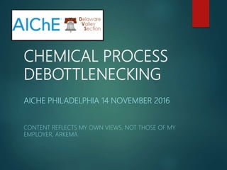 CHEMICAL PROCESS
DEBOTTLENECKING
AICHE PHILADELPHIA 14 NOVEMBER 2016
CONTENT REFLECTS MY OWN VIEWS, NOT THOSE OF MY
EMPLOYER, ARKEMA
 