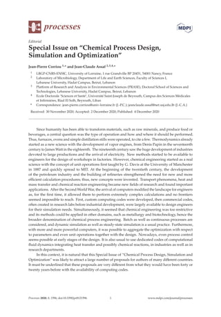 processes
Editorial
Special Issue on “Chemical Process Design,
Simulation and Optimization”
Jean-Pierre Corriou 1,* and Jean-Claude Assaf 2,3,4,*
1 LRGP-CNRS-ENSIC, University of Lorraine, 1 rue Grandville BP 20451, 54001 Nancy, France
2 Laboratory of Microbiology, Department of Life and Earth Sciences, Faculty of Sciences I,
Lebanese University, Hadat Campus, Beirut, Lebanon
3 Platform of Research and Analysis in Environmental Sciences (PRASE), Doctoral School of Sciences and
Technologies, Lebanese University, Hadat Campus, Beirut, Lebanon
4 Ecole Doctorale ‘Sciences et Santé’, Université Saint-Joseph de Beyrouth, Campus des Sciences Médicales
et Inﬁrmières, Riad El Solh, Beyrouth, Liban
* Correspondence: jean-pierre.corriou@univ-lorraine.fr (J.-P.C.); jeanclaude.assaf@net.usj.edu.lb (J.-C.A.)
Received: 30 November 2020; Accepted: 2 December 2020; Published: 4 December 2020
Since humanity has been able to transform materials, such as raw minerals, and produce food or
beverages, a central question was the type of operation and how and where it should be performed.
Thus, furnaces, ovens and simple distillation stills were operated, to cite a few. Thermodynamics already
started as a new science with the development of vapor engines, from Denis Papin in the seventeenth
century to James Watt in the eighteenth. The nineteenth century saw the huge development of industries
devoted to large productions and the arrival of electricity. New methods started to be available to
engineers for the design of workshops in factories. However, chemical engineering started as a real
science with the concept of unit operations ﬁrst taught by G. Davis at the University of Manchester
in 1887 and quickly spread to MIT. At the beginning of the twentieth century, the development
of the petroleum industry and the building of reﬁneries strengthened the need for new and more
eﬃcient calculation procedures; thus, new concepts were invented. Transport phenomena, heat and
mass transfer and chemical reaction engineering became new ﬁelds of research and found important
applications. After the Second World War, the arrival of computers modiﬁed the landscape for engineers
as, for the ﬁrst time, it allowed them to perform extremely complex calculations and no frontiers
seemed impossible to reach. First, custom computing codes were developed, then commercial codes,
often created in research labs before industrial development, were largely available to design engineers
for their simulation needs. Simultaneously, it seemed that chemical engineering was too restrictive
and its methods could be applied in other domains, such as metallurgy and biotechnology, hence the
broader denomination of chemical process engineering. Batch as well as continuous processes are
considered, and dynamic simulation as well as steady-state simulation is a usual practice. Furthermore,
with more and more powerful computers, it was possible to aggregate the optimization with respect
to parameters and even unit operations together with the design. Nowadays, even process control
seems possible at early stages of the design. It is also usual to use dedicated codes of computational
ﬂuid dynamics integrating heat transfer and possibly chemical reactions, in industries as well as in
research departments.
In this context, it is natural that this Special Issue of “Chemical Process Design, Simulation and
Optimization” was likely to attract a large number of proposals for authors of many diﬀerent countries.
It must be underlined that these proposals are very diﬀerent from what they would have been forty or
twenty years before with the availability of computing codes.
Processes 2020, 8, 1596; doi:10.3390/pr8121596 www.mdpi.com/journal/processes
1
 