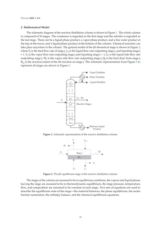 Processes 2020, 8, 604
2. Mathematical Model
The schematic diagram of the reaction distillation column is shown in Figure 1. The whole column
is composed of N stages. The condenser is regarded as the ﬁrst stage and the reboiler is regarded as
the last stage. There can be a liquid phase product, a vapor phase product, and a free water product at
the top of the tower, and a liquid phase product at the bottom of the column. Chemical reactions can
take place anywhere in the column. The general model of the jth theoretical stage is shown in Figure 2,
where Fj is the feed ﬂow rate of stage j, Lj is the liquid ﬂow rate outputting stage j, and inputting stage j
+ 1, Vj is the vapor ﬂow rate outputting stage j and inputting stage j − 1, Uj is the liquid side ﬂow rate
outputting stage j, Wj is the vapor side ﬂow rate outputting stage j, Qj is the heat duty from stage j,
Rr,j is the reaction extent of the rth reaction on stage j. The schematic representation from Figure 2 to
represent all stages are shown in Figure 3.
Figure 1. Schematic representation of the reactive distillation column.
Figure 2. The jth equilibrium stage of the reactive distillation column.
The stages of the column are assumed to be in equilibrium conditions, the vapour and liquid phases
leaving the stage are assumed to be in thermodynamic equilibrium, the stage pressure, temperature,
ﬂow, and composition are assumed to be constant at each stage. Five sets of equations are used to
describe the equilibrium state of the stage—the material balances, the phase equilibrium, the molar
fraction summation, the enthalpy balance, and the chemical equilibrium equations.
91
 