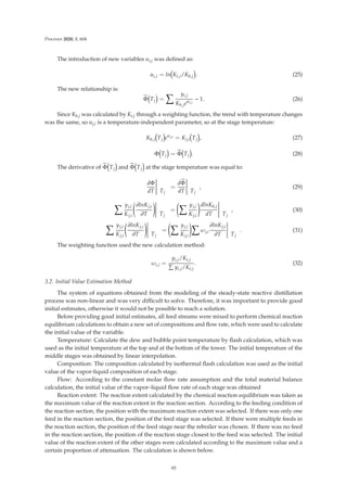 Processes 2020, 8, 604
The introduction of new variables ui,j was deﬁned as:
ui,j = ln Ki,j/Kb,j . (25)
The new relationship is:

Φ Tj =
 yi,j
Kb,jeui,j
− 1. (26)
Since Kb,j was calculated by Ki,j through a weighting function, the trend with temperature changes
was the same, so uj,i is a temperature-independent parameter, so at the stage temperature:
Kb,j Tj euj,i = Kj,i Tj , (27)
Φ Tj = 
Φ Tj . (28)
The derivative of 
Φ Tj and 
Φ Tj at the stage temperature was equal to:
dΦ
dT





 Tj
=
d
Φ
dT





 Tj
, (29)
 yj,i
Kj,i

∂lnKj,i
∂T





 Tj
=
 yj,i
Kj,i

dlnKb,j
dT





 Tj
, (30)
 yj,i
Kj,i

∂lnKj,i
∂T





 Tj
=
 yj,i
Kj,i

ωj,i
∂lnKj,i
∂T





 Tj
. (31)
The weighting function used the new calculation method:
ωi,j =
yi,j/Ki,j

yi,j/Ki,j
. (32)
3.2. Initial Value Estimation Method
The system of equations obtained from the modeling of the steady-state reactive distillation
process was non-linear and was very diﬃcult to solve. Therefore, it was important to provide good
initial estimates, otherwise it would not be possible to reach a solution.
Before providing good initial estimates, all feed streams were mixed to perform chemical reaction
equilibrium calculations to obtain a new set of compositions and ﬂow rate, which were used to calculate
the initial value of the variable.
Temperature: Calculate the dew and bubble point temperature by ﬂash calculation, which was
used as the initial temperature at the top and at the bottom of the tower. The initial temperature of the
middle stages was obtained by linear interpolation.
Composition: The composition calculated by isothermal ﬂash calculation was used as the initial
value of the vapor-liquid composition of each stage.
Flow: According to the constant molar ﬂow rate assumption and the total material balance
calculation, the initial value of the vapor–liquid ﬂow rate of each stage was obtained
Reaction extent: The reaction extent calculated by the chemical reaction equilibrium was taken as
the maximum value of the reaction extent in the reaction section. According to the feeding condition of
the reaction section, the position with the maximum reaction extent was selected. If there was only one
feed in the reaction section, the position of the feed stage was selected. If there were multiple feeds in
the reaction section, the position of the feed stage near the reboiler was chosen. If there was no feed
in the reaction section, the position of the reaction stage closest to the feed was selected. The initial
value of the reaction extent of the other stages were calculated according to the maximum value and a
certain proportion of attenuation. The calculation is shown below.
95
 
