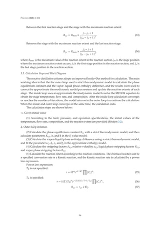 Processes 2020, 8, 604
Between the ﬁrst reaction stage and the stage with the maximum reaction extent:
Rj,r = Rmax ×
j − j1 + 1
(jm − j1 + 1)2
. (33)
Between the stage with the maximum reaction extent and the last reaction stage:
Rj,r = Rmax ×
jn − j + 1
(jn − jm + 1)2
. (34)
where Rmax is the maximum value of the reaction extent in the reaction section, jm is the stage position
where the maximum reaction extent occurs; j1 is the ﬁrst stage position in the reaction section; and jn is
the last stage position in the reaction section.
3.3. Calculation Steps and Block Diagram
The reactive distillation column adopts an improved Inside–Out method for calculation. The main
working idea is that the the outer loop used a strict thermodynamic model to calculate the phase
equilibrium constant and the vapor–liquid phase enthalpy diﬀerence, and the results were used to
correct the approximate thermodynamic model parameters and update the reaction extents of each
stage. The inside loop uses an approximate thermodynamic model to solve the MESHR equation to
obtain the stage temperature, ﬂow rate, and composition. After the inside loop calculation converges
or reaches the number of iterations, the model returns to the outer loop to continue the calculation.
When the inside and outer loop converges at the same time, the calculation ends.
The calculation steps are shown below:
1. Given initial value
(1) According to the feed, pressure, and operation speciﬁcations, the initial values of the
temperature, ﬂow rate, composition, and the reaction extent are provided (Section 3.2).
2. Outer loop iteration
(2) Calculate the phase equilibrium constant Ki,j with a strict thermodynamic model, and then
calculate parameters Kb,j, A, and B in the K-value model.
(3) Calculate the vapor–liquid phase enthalpy diﬀerence using a strict thermodynamic model,
and ﬁt the parameters cj, dj, ej, and fj in the approximate enthalpy model.
(4) Calculate the stripping factors Sb,j, relative volatility αi,j, liquid phase stripping factors RL,j,
and vapor phase stripping factors RV,j.
(5) Calculate the reaction extent according to the reaction conditions. The chemical reaction can be
a speciﬁed conversion rate or a kinetic reaction, and the kinetic reaction rate is calculated by a power
law expression.
Power law expression:
T0 is not speciﬁed:
r = kTn
e−E/RT

(Ci)αi
. (35)
T0 is speciﬁed:
r = k(T/T0)n
e−(E/R)(1/T−1/T0)

(Ci)αi
, (36)
Rj,r = rj,r × Ωj. (37)
96
 