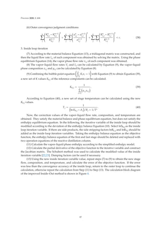 Processes 2020, 8, 604
(6) Outer convergence judgment conditions:
n

j
⎛
⎜
⎜
⎜
⎜
⎜
⎜
⎝
Kn
b,j
− Kn−1
b,j
Kn−1
b,j
⎞
⎟
⎟
⎟
⎟
⎟
⎟
⎠
2
+
n

j
c

i
⎛
⎜
⎜
⎜
⎜
⎜
⎜
⎝
αn
i,j
− αn−1
i,j
αn−1
i,j
⎞
⎟
⎟
⎟
⎟
⎟
⎟
⎠
2
+
n

j

r
⎛
⎜
⎜
⎜
⎜
⎜
⎜
⎝
Rn
r,j
− Rn−1
r,j
Rn−1
r,j
⎞
⎟
⎟
⎟
⎟
⎟
⎟
⎠
2
 ε. (38)
3. Inside loop iteration
(7) According to the material balance Equation (13), a tridiagonal matrix was constructed, and
then the liquid ﬂow rate li,j of each component was obtained by solving the matrix. Using the phase
equilibrium Equation (14), the vapor phase ﬂow rate vi,j of each component was obtained.
(8) The vapor–liquid ﬂow rates Vj and Lj can be calculated by Equation (9), the vapor–liquid
phase composition xi,j and yi,j can be calculated by Equation (8).
(9) Combining the bubble point equation

c

i=1
Kixi = 1

with Equation (9) to obtain Equation (39),
a new set of K values Kb,j of the reference components can be calculated.
Kb,j =
1
c

i=1
αi,jxi,j
. (39)
According to Equation (40), a new set of stage temperature can be calculated using the new
Kb,j values.
Tj =
1
ln Kb,j − Aj /Bj + 1/T∗
. (40)
Now, the correction values of the vapor–liquid ﬂow rate, composition, and temperature are
obtained. They satisfy the material balance and phase equilibrium equation, but does not satisfy the
enthalpy equilibrium equation. In the following, the iterative variable of the inside loop should be
modiﬁed according to the deviation of the enthalpy balance Equation (10). Select lnSb,j as the inside
loop iteration variable. If there are side products, the side stripping factors lnRL,j and lnRV,j should be
added as the inside loop iteration variables. Taking the enthalpy balance equation as the objective
function, the enthalpy balance equation of the ﬁrst and last stage should be deleted and replaced with
two operation equations of the reactive distillation column.
(11) Calculate the vapor–liquid phase enthalpy according to the simpliﬁed enthalpy model.
(12) Calculate the partial derivative of the objective function to the iterative variable and construct
the Jacobian matrix. The Schubert method was used to calculate the modiﬁed value of the inside
iteration variable [22,23]. Damping factors can be used if necessary.
(13) Using the new inside iteration variable value, repeat steps (7) to (9) to obtain the new stage
ﬂow, composition, and temperature, and calculate the error of the objective function. If the error
was less than the convergence accuracy of the inside loop, return to the outer loop to continue the
calculation, otherwise repeat the calculation from Step (11) to Step (13). The calculation block diagram
of the improved Inside–Out method is shown in Figure 4.
97
 