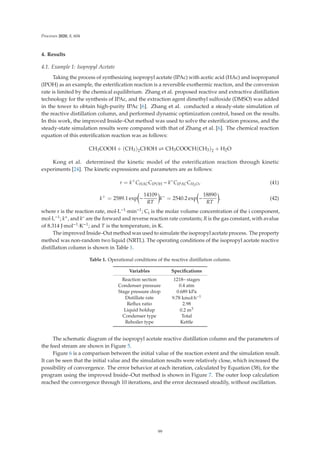 Processes 2020, 8, 604
4. Results
4.1. Example 1: Isopropyl Acetate
Taking the process of synthesizing isopropyl acetate (IPAc) with acetic acid (HAc) and isopropanol
(IPOH) as an example, the esteriﬁcation reaction is a reversible exothermic reaction, and the conversion
rate is limited by the chemical equilibrium. Zhang et al. proposed reactive and extractive distillation
technology for the synthesis of IPAc, and the extraction agent dimethyl sulfoxide (DMSO) was added
in the tower to obtain high-purity IPAc [6]. Zhang et al. conducted a steady-state simulation of
the reactive distillation column, and performed dynamic optimization control, based on the results.
In this work, the improved Inside–Out method was used to solve the esteriﬁcation process, and the
steady-state simulation results were compared with that of Zhang et al. [6]. The chemical reaction
equation of this esteriﬁcation reaction was as follows:
CH3COOH + (CH3)2CHOH  CH3COOCH(CH3)2 + H2O
Kong et al. determined the kinetic model of the esterification reaction through kinetic
experiments [24]. The kinetic expressions and parameters are as follows:
r = k+
CHACCIPOH − k−
CIPACCH2O, (41)
k+
= 2589.1 exp

−
14109
RT

k−
= 2540.2 exp

−
18890
RT

. (42)
where r is the reaction rate, mol·L−1·min−1; Ci is the molar volume concentration of the i component,
mol·L−1; k+, and k– are the forward and reverse reaction rate constants; R is the gas constant, with avalue
of 8.314 J·mol−1·K−1; and T is the temperature, in K.
The improved Inside–Out method was used to simulate the isopropyl acetate process. The property
method was non-random two liquid (NRTL). The operating conditions of the isopropyl acetate reactive
distillation column is shown in Table 1.
Table 1. Operational conditions of the reactive distillation column.
Variables Speciﬁcations
Reaction section 1218– stages
Condenser pressure 0.4 atm
Stage pressure drop 0.689 kPa
Distillate rate 9.78 kmol·h−1
Reﬂux ratio 2.98
Liquid holdup 0.2 m3
Condenser type Total
Reboiler type Kettle
The schematic diagram of the isopropyl acetate reactive distillation column and the parameters of
the feed stream are shown in Figure 5.
Figure 6 is a comparison between the initial value of the reaction extent and the simulation result.
It can be seen that the initial value and the simulation results were relatively close, which increased the
possibility of convergence. The error behavior at each iteration, calculated by Equation (38), for the
program using the improved Inside–Out method is shown in Figure 7. The outer loop calculation
reached the convergence through 10 iterations, and the error decreased steadily, without oscillation.
99
 