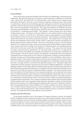 Processes 2020, 8, 1596
General Methods
Some articles deal with general methods which belong to the methodology of chemical process
engineering. The article by Furda et al. [1] proposes a general approach, coupling two commercial
codes, Aspen Plus® and MATLAB®, for optimal design, with a special focus on energy saving,
particularly with regard to steam use, such as in turbines, compressors, pumps and fans. They describe
a coupled steam- and process-side modeling approach, taking into account the varying inlet steam
parameters or shaft work requirements and implementing ﬁx turbine and driven equipment eﬃciencies.
They even show the inﬂuence on the balances. They apply this method to an industrial case of the
heat-pump-assisted distillation of a liquid propane–propylene mixture, where the energy for separation
is provided by a condensing steam turbine. They propose a serious change due to the increase
in high-pressure steam. The impact on the gas emissions is also studied and the economic gains
are assessed. Zecevic et al. [2] are also concerned by energy savings applied to a real industrial
steam methane reformer unit used for ammonia production. They develop an integrated detailed
model which takes into account the production parameters. This enables them to exchange data
between the distributed control system and the model to continuously monitor and optimize the
steam methane reformer catalyst and tubes. Thus, the overall energy saving is 3% in the real plant.
Dizabar et al. [3] compare the exergy and advanced exergy analysis in three diﬀerent organic Rankine
cycles. Exergy is the extent of energy to the second law of thermodynamics by considering entropy
and it allows to take into account the irreversibilities in a process. Thus, again, this study focuses
on energy saving and process optimization. By advanced exergy analysis, they can separate the
exergy loss between unavoidable and avoidable and endogenous and exogenous contributions for
each component. This allows them to improve the design by concentrating on the most important
components from an energy point of view. Wang et al. [4] propose an eﬃcient numerical method to
solve the calculation of a set of nonlinear equations applied to a reactive distillation column and to a
distillation column. Their method, called inside-out, divides the calculation into two loop iterations.
Sun et al. [5] study the problem of model-based fault diagnosis for a distillation column and, again,
this study is strongly related to a numerical and algorithmic point of view. Although it might seem
a particular case, their approach is general and can be used for diﬀerent applications. It consists in
adopting a hybrid inverse problem approach using partial least squares to ﬁt and forecast trajectories of
the fault parameters generated by least squares. It is applied to the classical Tennessee Eastman process.
Skorych et al. [6] study the solution of population balance equations. This type of equation occurs
in the description of the distributions of sizes of granular materials, such as polymers and crystals.
This is an important problem which often poses numerical diﬃculties, particularly when it is met in
ﬂowsheets and in dynamic problems, resulting in partial diﬀerential equations. The authors propose a
new model based on transformation matrices. They also use ﬁnite volumes to describe the phenomena
of agglomeration and breakage. They are able to implement their method in the specially designed
Dyssol simulator, which uses a sequential-modular approach. Simulation examples are taken from the
pharmaceutical industry. This suﬃciently general approach allows the users to apply this method to
their own population balance models. Mukhtar et al. [7] study a problem very close to the previous
one as it deals with the numerical study of a batch crystallization. They include ﬁnes dissolution,
which is critical in the industrial practice. Their numerical method is based on a quadrature method of
moments. The application refers to test problems, not real problems.
Coupling with Fluid Mechanics
As previously mentioned, due to the progress of computer eﬃciency, memory and rapidity
and the availability of both commercial and open-source codes of ﬂuid mechanics, these advanced
numerical techniques are more and more frequently applied to traditional processes, which are, thus,
revisited and improved. Zeng et al. [8] study a particular unit, the turbo air classiﬁer, which is used to
separate powders into coarse and ﬁne. Based on the governing equations and using a commercially
available software, they study the inﬂuence of operation parameters, such as rotation speed and
2
 