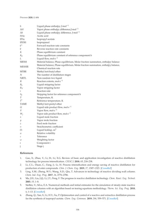 Processes 2020, 8, 604
h Liquid phase enthalpy, J·mol−1
ΔH Vapor phase enthalpy diﬀerence,J·mol−1
Δh Liquid phase enthalpy diﬀerence, J·mol−1
HAc Acetic acid
IPAc Isopropyl acetate
IPOH Isopropanol
k+ Forward reaction rate constants
k- Reverse reaction rate constants
K Phase equilibrium constant
Kb Phase equilibrium constant of reference component b
L Liquid ﬂow, mol·s−1
MESH Material balance, Phase equilibrium, Molar fraction summation, enthalpy balance
MESHR
Material balance, Phase equilibrium, Molar fraction summation, enthalpy balance,
Chemical reaction rate
MTBE Methyl tert-butyl ether
N The number of distillation stages
NRTL Non-random two liquid
R Reaction extents, mol·s−1
RL Liquid stripping factor
RV Vapor stripping factor
r Reaction rate
Sb Stripping factor for reference component b
T Temperature, K
T* Reference temperature, K
TAME Methyl tert-pentyl ether
U Liquid side product ﬂow, mol·s−1
V Vapor ﬂow, mol·s−1
Wj Vapor side product ﬂow, mol·s−1
x Liquid mole fraction
y Vapor mole fraction
z Feed mole fraction
υ Stoichiometric coeﬃcient
Ω Liquid holdup, m3
α Relative volatility
ε Tolerance
ω Weighting factor
i Component i
j Stage j
References
1. Gao, X.; Zhao, Y.; Li, H.; Li, X.G. Review of basic and application investigation of reactive distillation
technology for process intensiﬁcation. CIESC J. 2018, 69, 218–238.
2. Li, C.L.; Duan, C.; Fang, J.; Li, H. Process intensiﬁcation and energy saving of reactive distillation for
production of ester compounds. Chin. J. Chem. Eng. 2019, 27, 1307–1323. [CrossRef]
3. Ling, X.M.; Zheng, W.Y.; Wang, X.D.; Qiu, T. Advances in technology of reactive dividing wall column.
Chem. Ind. Eng. Prog. 2017, 36, 2776–2786.
4. Ma, J.H.; Liu, J.Q.; Li, J.T.; Peng, F. The progress in reactive distillation technology. Chem. React. Eng. Technol.
2003, 19, 1–8.
5. Steﬀen, V.; Silva, E.A. Numerical methods and initial estimates for the simulation of steady-state reactive
distillation columns with an algorithm based on tearing equations methodology. Therm. Sci. Eng. Prog. 2018,
6, 1–13. [CrossRef]
6. Zhang, Q.; Yan, S.; Li, H.Y.; Xu, P. Optimization and control of a reactive and extractive distillation process
for the synthesis of isopropyl acetate. Chem. Eng. Commun. 2019, 206, 559–571. [CrossRef]
104
 