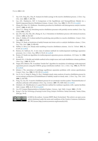 Processes 2020, 8, 604
7. Tao, X.H.; Yang, B.L.; Hua, B. Analysis for ﬁelds synergy in the reactive distillation process. J. Chem. Eng.
Chin. Univ. 2003, 17, 389–394.
8. Lee, J.H.; Dudukovic, M.P. A Comparison of the Equilibrium and Nonequilibrium Models for a
Multi-Component Reactive Distillation Column. Comput. Chem. Eng. 1998, 23, 159–172. [CrossRef]
9. Zhang, R.S.; Han, Y.U. Hoﬀmann. Simulation procedure for distillation with heterogeneous catalytic reaction.
CIESC J. 1989, 40, 693–703.
10. Zhou, C.G.; Zheng, S.Q. Simulating reactive-distillation processes with partially newton method. Chem. Eng.
(China) 1994, 3, 30–36.
11. Qi, Z.W.; Sun, H.J.; Shi, J.M.; Zhang, R.; Yu, Z. Simulation of distillation process with chemical reactions.
CIESC J. 1999, 50, 563–567.
12. Juha, T.; Veikko, J.P. A robust method for predicting state proﬁles in a reactive distillation. Comput. Chem.
Eng. 2000, 24, 81–88.
13. Wang, C.X. Study on hydrolysis of methyl formate into formic acid in a catalytic distillation column. J. Chem.
Eng. Chin. Univ. 2006, 20, 898–903.
14. Steﬀen, V.; Silva, E.A. Steady-state modeling of reactive distillation columns. Acta Sci. Technol. 2012, 34,
61–69. [CrossRef]
15. Boston, J.F.; Sullivan, S.L. A new class of solution methods for multicomponent multistage separation
processes. Can. J. Chem. Eng. 1974, 52, 52–63. [CrossRef]
16. Boston, J.F. Inside-out algorithms for multicomponent separation process calculations. ACS Symp. Ser. 1980,
9, 135–151.
17. Russell, R.A. A ﬂexible and reliable method solves single-tower and crude-distillation-column problems.
Chem. Eng. J. 1983, 90, 53–59.
18. Saeger, R.B.; Bishnoi, P.R. A modiﬁed “Inside-Out” algorithm for simulation of multistage multicomponent
separation process using the UNIFAC group-contribution method. Can. J. Chem. Eng. 1986, 64, 759–767.
[CrossRef]
19. Jelinek, J. The calculation of multistage equilibrium separation problems with various speciﬁcations.
Comput. Chem. Eng. 1988, 12, 195–198. [CrossRef]
20. Lei, Z.; Lu, S.; Yang, B.; Wang, H.; Wu, J. Multiple steady states analysis of reactive distillation process by
excess-entropy production (I) Establishment of stability model on steady state. J. Chem. Eng. Chin. Univ.
2008, 22, 563–568.
21. Fang, Y.J.; Liu, D.J. A reactive distillation process for an azeotropic reaction system: Transesteriﬁcation of
ethylene carbonate with methanol. Chem. Eng. Commun. 2007, 194, 1608–1622. [CrossRef]
22. Schubert, L.K. Modiﬁcation of a quasi-Newton method for nonlinear equations with a sparse Jacobian.
Math. Comput. 1970, 24, 27–30. [CrossRef]
23. Liu, S.P. Compact Representation of Schubert Update. Commun. Appl. Math. Comput. 2001, 1, 51–58.
24. Kong, S. The New Technology of Isopropyl Acetate Using Catalytic Distillation; Yantai University: Yantai, China,
2014; pp. 39–42.
© 2020 by the authors. Licensee MDPI, Basel, Switzerland. This article is an open access
article distributed under the terms and conditions of the Creative Commons Attribution
(CC BY) license (http://creativecommons.org/licenses/by/4.0/).
105
 