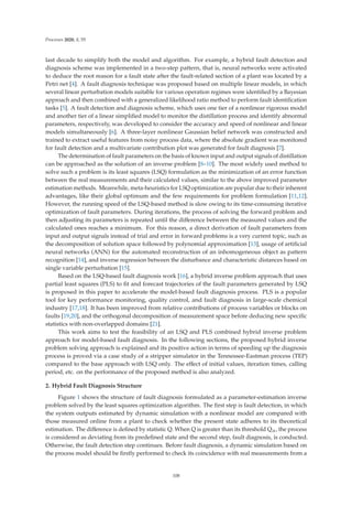 Processes 2020, 8, 55
last decade to simplify both the model and algorithm. For example, a hybrid fault detection and
diagnosis scheme was implemented in a two-step pattern, that is, neural networks were activated
to deduce the root reason for a fault state after the fault-related section of a plant was located by a
Petri net [4]. A fault diagnosis technique was proposed based on multiple linear models, in which
several linear perturbation models suitable for various operation regimes were identiﬁed by a Bayesian
approach and then combined with a generalized likelihood ratio method to perform fault identiﬁcation
tasks [5]. A fault detection and diagnosis scheme, which uses one tier of a nonlinear rigorous model
and another tier of a linear simpliﬁed model to monitor the distillation process and identify abnormal
parameters, respectively, was developed to consider the accuracy and speed of nonlinear and linear
models simultaneously [6]. A three-layer nonlinear Gaussian belief network was constructed and
trained to extract useful features from noisy process data, where the absolute gradient was monitored
for fault detection and a multivariate contribution plot was generated for fault diagnosis [7].
The determination of fault parameters on the basis of known input and output signals of distillation
can be approached as the solution of an inverse problem [8–10]. The most widely used method to
solve such a problem is its least squares (LSQ) formulation as the minimization of an error function
between the real measurements and their calculated values, similar to the above improved parameter
estimation methods. Meanwhile, meta-heuristics for LSQ optimization are popular due to their inherent
advantages, like their global optimum and the few requirements for problem formulation [11,12].
However, the running speed of the LSQ-based method is slow owing to its time-consuming iterative
optimization of fault parameters. During iterations, the process of solving the forward problem and
then adjusting its parameters is repeated until the diﬀerence between the measured values and the
calculated ones reaches a minimum. For this reason, a direct derivation of fault parameters from
input and output signals instead of trial and error in forward problems is a very current topic, such as
the decomposition of solution space followed by polynomial approximation [13], usage of artiﬁcial
neural networks (ANN) for the automated reconstruction of an inhomogeneous object as pattern
recognition [14], and inverse regression between the disturbance and characteristic distances based on
single variable perturbation [15].
Based on the LSQ-based fault diagnosis work [16], a hybrid inverse problem approach that uses
partial least squares (PLS) to ﬁt and forecast trajectories of the fault parameters generated by LSQ
is proposed in this paper to accelerate the model-based fault diagnosis process. PLS is a popular
tool for key performance monitoring, quality control, and fault diagnosis in large-scale chemical
industry [17,18]. It has been improved from relative contributions of process variables or blocks on
faults [19,20], and the orthogonal decomposition of measurement space before deducing new speciﬁc
statistics with non-overlapped domains [21].
This work aims to test the feasibility of an LSQ and PLS combined hybrid inverse problem
approach for model-based fault diagnosis. In the following sections, the proposed hybrid inverse
problem solving approach is explained and its positive action in terms of speeding up the diagnosis
process is proved via a case study of a stripper simulator in the Tennessee-Eastman process (TEP)
compared to the base approach with LSQ only. The eﬀect of initial values, iteration times, calling
period, etc. on the performance of the proposed method is also analyzed.
2. Hybrid Fault Diagnosis Structure
Figure 1 shows the structure of fault diagnosis formulated as a parameter-estimation inverse
problem solved by the least squares optimization algorithm. The ﬁrst step is fault detection, in which
the system outputs estimated by dynamic simulation with a nonlinear model are compared with
those measured online from a plant to check whether the present state adheres to its theoretical
estimation. The diﬀerence is deﬁned by statistic Q. When Q is greater than its threshold Qα, the process
is considered as deviating from its predeﬁned state and the second step, fault diagnosis, is conducted.
Otherwise, the fault detection step continues. Before fault diagnosis, a dynamic simulation based on
the process model should be ﬁrstly performed to check its coincidence with real measurements from a
108
 