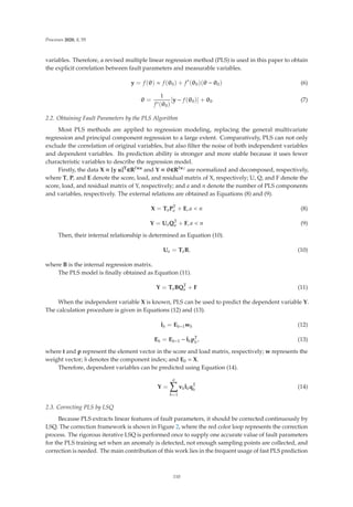 Processes 2020, 8, 55
variables. Therefore, a revised multiple linear regression method (PLS) is used in this paper to obtain
the explicit correlation between fault parameters and measurable variables.
y = f(θ) ≈ f(θ0) + f
(θ0)(θ − θ0) (6)
θ =
1
f(θ0)
[y − f(θ0)] + θ0 (7)
2.2. Obtaining Fault Parameters by the PLS Algorithm
Most PLS methods are applied to regression modeling, replacing the general multivariate
regression and principal component regression to a large extent. Comparatively, PLS can not only
exclude the correlation of original variables, but also ﬁlter the noise of both independent variables
and dependent variables. Its prediction ability is stronger and more stable because it uses fewer
characteristic variables to describe the regression model.
Firstly, the data X = [y u]T∈Rl×n and Y = θ∈Rl×c are normalized and decomposed, respectively,
where T, P, and E denote the score, load, and residual matrix of X, respectively; U, Q, and F denote the
score, load, and residual matrix of Y, respectively; and a and n denote the number of PLS components
and variables, respectively. The external relations are obtained as Equations (8) and (9).
X = TaPT
a + E, a  n (8)
Y = UaQT
a + F, a  n (9)
Then, their internal relationship is determined as Equation (10).
Ua = TaB, (10)
where B is the internal regression matrix.
The PLS model is ﬁnally obtained as Equation (11).
Y = TaBQT
a + F (11)
When the independent variable X is known, PLS can be used to predict the dependent variable Y.
The calculation procedure is given in Equations (12) and (13).
t̂h = Eh−1wh (12)
Eh = Eh−1 − t̂hpT
h
, (13)
where t and p represent the element vector in the score and load matrix, respectively; w represents the
weight vector; h denotes the component index; and E0 = X.
Therefore, dependent variables can be predicted using Equation (14).
Y =
a

h=1
vht̂hqT
h
(14)
2.3. Correcting PLS by LSQ
Because PLS extracts linear features of fault parameters, it should be corrected continuously by
LSQ. The correction framework is shown in Figure 2, where the red color loop represents the correction
process. The rigorous iterative LSQ is performed once to supply one accurate value of fault parameters
for the PLS training set when an anomaly is detected, not enough sampling points are collected, and
correction is needed. The main contribution of this work lies in the frequent usage of fast PLS prediction
110
 