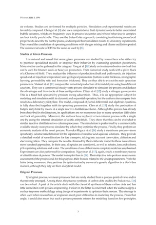 Processes 2020, 8, 1596
air volume. Studies are performed for multiple particles. Simulation and experimental results are
favorably compared. Cheng et al. [9] also use a computational ﬂuid dynamics code to better understand
bubble columns, which are frequently used in process industries and whose behaviour is complex
and not totally predictable. They use the Euler–Euler approach, consisting in obtaining mean local
properties to describe the bubble plume, and compare their simulation results to laboratory experiments.
They reveal the correlation of operating conditions with the gas mixing and plume oscillation period.
The commercial code of CFD is the same as used by [8].
Studies of Given Processes
It is natural and usual that some given processes are studied by researchers who either try
to promote specialized models or improve their behavior by examining operation parameters.
Many studies can be gathered in this category. Yang et al. [10] study an in-situ combustion method that
can be used for bitumen sands or heavy oil production. Their numerical study deals with a given block
of a Chinese oil ﬁeld. They analyze the inﬂuence of production (huﬀ and puﬀ rounds, air injection
speed and air injection temperature) and geological parameters (bottom water thickness, stratigraphic
layering, permeability ratio and formation thickness). They are thus able to extract the main operation
parameters. Shakeel et al. [11] compare the industrial production of formaldehyde using two diﬀerent
catalysts. They use a commercial steady-state process simulator to simulate the process and deduce
the advantages and drawbacks of these conﬁgurations. Chinh et al. [12] study a nitrogen gas separator.
This is a ﬁxed bed operated by pressure swing adsorption. Thus, it is an appropriate subject for
modeling and simulation with its dynamic and sequential operation, but the authors also compare their
results to a laboratory pilot plant. The model, composed of partial diﬀerential and algebraic equations,
is fully described together with its operating parameters. Chen et al. [13] study the production of
butyric anhydride by means of a single reactive distillation column. Although this process has already
been described in the literature, its applications are not numerous due to many operation diﬃculties
and lack of generality. Moreover, the authors have replaced a two-column process with a single
one by using the internal circulation of acetic anhydride. They show that this can be extended to
similar reactive distillation two-column processes. The simulation is performed by a commercially
available steady-state process simulator by which they optimize the process. Finally, they perform an
economic analysis of the novel process. Marecka-Migacz et al. [14] study a membrane process—more
speciﬁcally, ceramic nanoﬁltration for the separation of succinic acid aqueous solutions. They provide
a detailed model of nanoﬁltration for ion transport, taking into account convection, diﬀusion and
electromigration. They compare the results obtained by their elaborate model to those issued from
more standard approaches. In their case, all species are considered, as well as solutes, ions and solvent,
pH-regulating solutions and water. The conditions of use of their more complete model are emphasized.
Experiments are also performed for comparison. Nguyen et al. [15], again, study a membrane process
of ultraﬁltration of protein. The model is simpler than in [14]. Their objective is to perform an economic
assessment of the process and, for this purpose, their focus is related to the design parameters. With the
latter being numerous, they perform the optimization by means of a genetic algorithm in a black-box
manner, although they rely on their analytical model.
Original Processes
By original process, we mean processes that are rarely studied from a process point of view and/or
that recently emerged. Among these, the process synthesis of carbon dots studied by Pudza et al. [16]
can be ranked. A part of the article deals with the chemical synthesis of these carbon dots and has
little connection with process engineering. However, the latter is concerned when the authors apply a
surface response methodology using design of experiments to optimize their process. This strategy is
often used when researchers or engineers meet great diﬃculties in modeling the process. From that
angle, it could also mean that such a process presents interest for modeling based on ﬁrst principles.
3
 