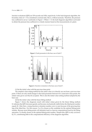 Processes 2020, 8, 55
function evaluations (QFE) are 539 seconds and 1826, respectively. In the fault diagnosis algorithm, the
boundary state at t = 0 is considered a normal state, this is, without anomaly. Therefore, the pressure
loss coeﬃcient is set as 1 uniformly in Figure 3. When t  0, the fault diagnosis algorithm is activated
to obtain the pressure loss coeﬃcient in a timely manner based on the measurements of a plant.
     







7LPH K
3UHVVXUHORVVFRHIILFLHQW
Figure 3. Fault parameter in the base case of fault 7.
     







7LPH K
4)(
Figure 4. Function evaluation in the base case of fault 7.
(1) Set the initial value with the previous time point
The simplest value-setting method for the initial value is to directly use one from a previous time
point. If there are only small changes in the fault parameter between two consecutive time points, the
initial value given can thus be accepted. This is also the initial value-setting method adopted by the
base case.
(2) Set the initial value with the linear ﬁtting method
Figure 5 shows the diagnosis result with initial values given by the linear ﬁtting method.
It indicates that QFE decreases greatly and becomes stochastically stable before the ﬁtted point number
equals 30. After that, a rising function evaluation number curve is seen because of the growing time
lag of the ﬁtted line. For this reason, 5 or 8 is chosen as the candidate for the optimal ﬁtting point
number. Because more ﬁtting points will deﬁnitely lead to a heavier computational load for the ﬁtting
operation, 5 is ﬁnally chosen as the optimal ﬁtting point number. Despite this, QFE is only cut down
by 2%, contributing little to the computational eﬃciency of the diagnosis algorithm.
112
 