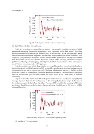 Processes 2020, 8, 55
     







7LPH K
3UHVVXUHORVVFRHIILFLHQW


%DVHFDVH
DVHZLWKRQHLWHUDWLRQ
Figure 9. Fault diagnosis of fault 7 with one iteration only.
3.3. Hybrid Inverse Problem-Solving Strategy
In the above sections, two kinds of improvements—increasing the prediction accuracy of initial
values and decreasing the number of iterations—were conducted for the least squares algorithm.
The computational results show that the latter has a signiﬁcant eﬀect on the fault diagnosis speed.
Generally, these algorithms use the passive trial and error method to solve the inverse problem of fault
diagnosis. Fault parameters are deﬁned as input variables for the system model used by LSQ, diﬀerent
from their output variable role deﬁned in the inverse problem. In the following, an alternative inverse
problem model using a direct mapping of fault parameters from measurements will be considered to
avoid the time-consuming model solving process.
In an information view of fault diagnosis, the inverse problem deﬁned herein is a typical multiple
input-multiple output (MIMO) system in which measurable/controllable variables and fault parameters
constitute input and output parts, respectively. The linear MIMO model is given by the PLS method
in this work owing to the small data change for both input and output variables in a short sampling
interval. Furthermore, periodic correction for this linear model by LSQ is necessary to preserve
its accuracy.
Figure 10 shows the comparison of fault diagnosis for the base case and the case using a hybrid
strategy. It proves the feasibility and accuracy of this strategy, but indicates larger ﬂuctuations of
the fault parameter with the hybrid algorithm. Therefore, PLS is suitable for replacing LSQ, but its
application should be controlled properly. Factors aﬀecting the eﬃciency of this strategy will be
discussed hereafter.
     







7LPH K
3UHVVXUHORVVFRHIILFLHQW


%DVHFDVH
DVHZLWK/64DQG3/6
Figure 10. Fault diagnosis of fault 7 with the hybrid algorithm.
(1) Number of PLS components
115
 