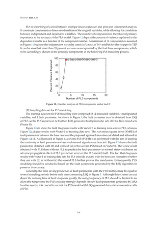 Processes 2020, 8, 55
PLS is something of a cross between multiple linear regression and principal component analysis.
It constructs components as linear combinations of the original variables, while allowing for correlation
between independent and dependent variables. The number of components is therefore of primary
importance to the accuracy of the PLS model. Figure 11 depicts the percent of variance explained in the
dependent variable as a function of the component number. A maximum of 16 components is assumed
in Figure 11 because the independent variables consist of a total of 16 variables for the stripper in TEP.
It can be seen that more than 95 percent variance was explained by the ﬁrst three components, which
were, accordingly, chosen as the principle components in the following PLS modeling process.
    






1XPEHURI3/6FRPSRQHQWV
3HUFHQW9DULDQFH([SODLQHG
Figure 11. Number analysis of PLS components under fault 7.
(2) Sampling data set for PLS modeling
The training data sets for PLS modeling were composed of 12 measured variables, 4 manipulated
variables, and 1 fault parameter. As shown in Figure 1, the fault parameter may be obtained from LSQ
or PLS, so the PLS model can be built on LSQ-generated fault parameter sets (Vector I) or mixed sets
(Vector II).
Figure 12a,b show the fault diagnosis results with Vector II as training data sets for PLS, whereas
Figure 12c,d give results with Vector I as training data sets. The root mean square error (RMSE) of
fault parameters between the base case and the proposed approach was also calculated and adhered to
Figure 12a–d. As illustrated in Figure 1, a second PLS (PLS II) was performed with the aim of keeping
the continuity of fault parameters when no abnormal signals were detected. Figure 12 shows the fault
parameters obtained with (b) and without (a) in this second PLS based on Vector II. The worse result
obtained with PLS than without PLS to predict the fault parameter in normal states evidences an
adverse propagation eﬀect of PLS prediction error on the PLS model itself. The fact that diagnosis
results with Vector I as training data sets for PLS coincide exactly with the base case no matter whether
they are with (d) or without (c) the second PLS further proves this conclusion. Consequently, PLS
modeling should be conducted based on the fault parameters generated by the LSQ algorithm to
preserve its accuracy.
Generally, the time-saving prediction of fault parameters with the PLS method may be equal to
several sampling periods before each time-consuming LSQ in Figure 1. Although this scheme can cut
down the running time of fault diagnosis greatly, the using frequency of PLS should be limited to an
allowable range since the PLS accuracy strongly depends on new fault parameters generated by LSQ.
In other words, it is crucial to correct the PLS model with LSQ-generated data after consecutive calls
of PLS.
116
 