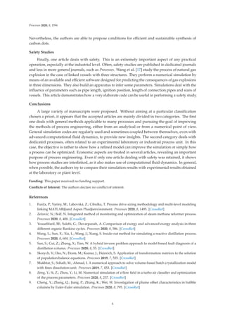 Processes 2020, 8, 1596
Nevertheless, the authors are able to propose conditions for eﬃcient and sustainable synthesis of
carbon dots.
Safety Studies
Finally, one article deals with safety. This is an extremely important aspect of any practical
operation, especially at the industrial level. Often, safety studies are published in dedicated journals
and less in more general journals, such as Processes. Wang et al. [17] study the process of natural gas
explosion in the case of linked vessels with three structures. They perform a numerical simulation by
means of an available and eﬃcient software designed for predicting the consequences of gas explosions
in three dimensions. They also build an apparatus to infer some parameters. Simulations deal with the
inﬂuence of parameters such as pipe length, ignition position, length of connection pipes and sizes of
vessels. This article demonstrates how a very elaborate code can be useful in performing a safety study.
Conclusions
A large variety of manuscripts were proposed. Without aiming at a particular classiﬁcation
chosen a priori, it appears that the accepted articles are mainly divided in two categories. The ﬁrst
one deals with general methods applicable to many processes and pursuing the goal of improving
the methods of process engineering, either from an analytical or from a numerical point of view.
General simulation codes are regularly used and sometimes coupled between themselves, even with
advanced computational ﬂuid dynamics, to provide new insights. The second category deals with
dedicated processes, often related to an experimental laboratory or industrial process unit. In this
case, the objective is rather to show how a reﬁned model can improve the simulation or simply how
a process can be optimized. Economic aspects are treated in several articles, revealing an important
purpose of process engineering. Even if only one article dealing with safety was retained, it shows
how process studies are interlinked, as it also makes use of computational ﬂuid dynamics. In general,
when possible, the authors try to compare their simulation results with experimental results obtained
at the laboratory or plant level.
Funding: This paper received no funding support.
Conﬂicts of Interest: The authors declare no conﬂict of interest.
References
1. Furda, P.; Variny, M.; Labovská, Z.; Cibulka, T. Process drive sizing methodology and multi-level modeling
linking MATLAB®and Aspen Plus®environment. Processes 2020, 8, 1495. [CrossRef]
2. Zečević, N.; Bolf, N. Integrated method of monitoring and optimization of steam methane reformer process.
Processes 2020, 8, 408. [CrossRef]
3. Youseﬁfard, M.; Salehi, G.; Davarpanah, A. Comparison of exergy and advanced exergy analysis in three
diﬀerent organic Rankine cycles. Processes 2020, 8, 586. [CrossRef]
4. Wang, L.; Sun, X.; Xia, L.; Wang, J.; Xiang, S. Inside-out method for simulating a reactive distillation process.
Processes 2020, 8, 604. [CrossRef]
5. Sun, S.; Cui, Z.; Zhang, X.; Tian, W. A hybrid inverse problem approach to model-based fault diagnosis of a
distillation column. Processes 2020, 8, 55. [CrossRef]
6. Skorych, V.; Das, N.; Dosta, M.; Kumar, J.; Heinrich, S. Application of transformation matrices to the solution
of population balance equations. Processes 2019, 7, 535. [CrossRef]
7. Mukhtar, S.; Sohaib, M.; Ahmad, I. A numerical approach to solve volume-based batch crystallization model
with ﬁnes dissolution unit. Processes 2019, 7, 453. [CrossRef]
8. Zeng, Y.; Si, Z.; Zhou, Y.; Li, M. Numerical simulation of a ﬂow ﬁeld in a turbo air classiﬁer and optimization
of the process parameters. Processes 2020, 8, 237. [CrossRef]
9. Cheng, Y.; Zhang, Q.; Jiang, P.; Zhang, K.; Wei, W. Investigation of plume oﬀset characteristics in bubble
columns by Euler-Euler simulation. Processes 2020, 8, 795. [CrossRef]
4
 