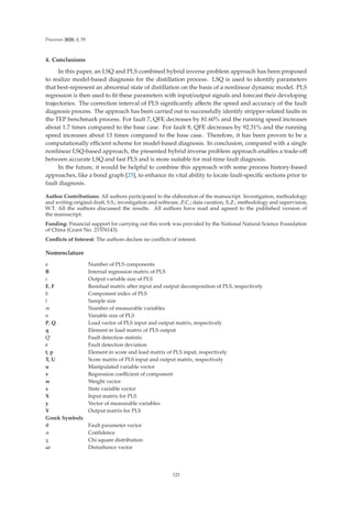 Processes 2020, 8, 55
4. Conclusions
In this paper, an LSQ and PLS combined hybrid inverse problem approach has been proposed
to realize model-based diagnosis for the distillation process. LSQ is used to identify parameters
that best-represent an abnormal state of distillation on the basis of a nonlinear dynamic model. PLS
regression is then used to ﬁt these parameters with input/output signals and forecast their developing
trajectories. The correction interval of PLS signiﬁcantly aﬀects the speed and accuracy of the fault
diagnosis process. The approach has been carried out to successfully identify stripper-related faults in
the TEP benchmark process. For fault 7, QFE decreases by 81.60% and the running speed increases
about 1.7 times compared to the base case. For fault 8, QFE decreases by 92.31% and the running
speed increases about 13 times compared to the base case. Therefore, it has been proven to be a
computationally eﬃcient scheme for model-based diagnosis. In conclusion, compared with a single
nonlinear LSQ-based approach, the presented hybrid inverse problem approach enables a trade-oﬀ
between accurate LSQ and fast PLS and is more suitable for real-time fault diagnosis.
In the future, it would be helpful to combine this approach with some process history-based
approaches, like a bond graph [25], to enhance its vital ability to locate fault-speciﬁc sections prior to
fault diagnosis.
Author Contributions: All authors participated to the elaboration of the manuscript. Investigation, methodology
and writing-original draft, S.S.; investigation and software, Z.C.; data curation, X.Z.; methodology and supervision,
W.T. All the authors discussed the results. All authors have read and agreed to the published version of
the manuscript.
Funding: Financial support for carrying out this work was provided by the National Natural Science Foundation
of China (Grant No. 21576143).
Conﬂicts of Interest: The authors declare no conﬂicts of interest.
Nomenclature
a Number of PLS components
B Internal regression matrix of PLS
c Output variable size of PLS
E, F Residual matrix after input and output decomposition of PLS, respectively
h Component index of PLS
l Sample size
m Number of measurable variables
n Variable size of PLS
P, Q Load vector of PLS input and output matrix, respectively
q Element in load matrix of PLS output
Q Fault detection statistic
r Fault detection deviation
t, p Element in score and load matrix of PLS input, respectively
T, U Score matrix of PLS input and output matrix, respectively
u Manipulated variable vector
v Regression coeﬃcient of component
w Weight vector
x State variable vector
X Input matrix for PLS
y Vector of measurable variables
Y Output matrix for PLS
Greek Symbols
θ Fault parameter vector
α Conﬁdence
χ Chi square distribution
ω Disturbance vector
123
 