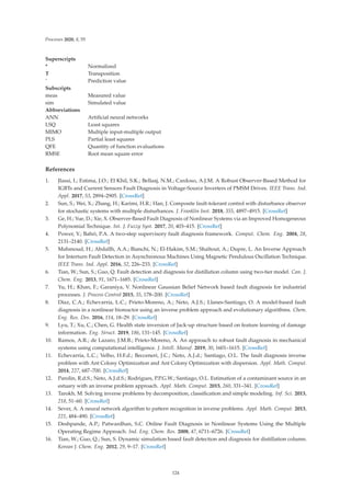 Processes 2020, 8, 55
Superscripts
* Normalized
T Transposition
ˆ Prediction value
Subscripts
meas Measured value
sim Simulated value
Abbreviations
ANN Artiﬁcial neural networks
LSQ Least squares
MIMO Multiple input-multiple output
PLS Partial least squares
QFE Quantity of function evaluations
RMSE Root mean square error
References
1. Jlassi, I.; Estima, J.O.; El Khil, S.K.; Bellaaj, N.M.; Cardoso, A.J.M. A Robust Observer-Based Method for
IGBTs and Current Sensors Fault Diagnosis in Voltage-Source Inverters of PMSM Drives. IEEE Trans. Ind.
Appl. 2017, 53, 2894–2905. [CrossRef]
2. Sun, S.; Wei, X.; Zhang, H.; Karimi, H.R.; Han, J. Composite fault-tolerant control with disturbance observer
for stochastic systems with multiple disturbances. J. Franklin Inst. 2018, 355, 4897–4915. [CrossRef]
3. Ge, H.; Yue, D.; Xie, X. Observer-Based Fault Diagnosis of Nonlinear Systems via an Improved Homogeneous
Polynomial Technique. Int. J. Fuzzy Syst. 2017, 20, 403–415. [CrossRef]
4. Power, Y.; Bahri, P.A. A two-step supervisory fault diagnosis framework. Comput. Chem. Eng. 2004, 28,
2131–2140. [CrossRef]
5. Mahmoud, H.; Abdallh, A.A.; Bianchi, N.; El-Hakim, S.M.; Shaltout, A.; Dupre, L. An Inverse Approach
for Interturn Fault Detection in Asynchronous Machines Using Magnetic Pendulous Oscillation Technique.
IEEE Trans. Ind. Appl. 2016, 52, 226–233. [CrossRef]
6. Tian, W.; Sun, S.; Guo, Q. Fault detection and diagnosis for distillation column using two-tier model. Can. J.
Chem. Eng. 2013, 91, 1671–1685. [CrossRef]
7. Yu, H.; Khan, F.; Garaniya, V. Nonlinear Gaussian Belief Network based fault diagnosis for industrial
processes. J. Process Control 2015, 35, 178–200. [CrossRef]
8. Díaz, C.A.; Echevarría, L.C.; Prieto-Moreno, A.; Neto, A.J.S.; Llanes-Santiago, O. A model-based fault
diagnosis in a nonlinear bioreactor using an inverse problem approach and evolutionary algorithms. Chem.
Eng. Res. Des. 2016, 114, 18–29. [CrossRef]
9. Lyu, T.; Xu, C.; Chen, G. Health state inversion of Jack-up structure based on feature learning of damage
information. Eng. Struct. 2019, 186, 131–145. [CrossRef]
10. Ramos, A.R.; de Lazaro, J.M.B.; Prieto-Moreno, A. An approach to robust fault diagnosis in mechanical
systems using computational intelligence. J. Intell. Manuf. 2019, 30, 1601–1615. [CrossRef]
11. Echevarría, L.C.; Velho, H.F.d.; Becceneri, J.C.; Neto, A.J.d.; Santiago, O.L. The fault diagnosis inverse
problem with Ant Colony Optimization and Ant Colony Optimization with dispersion. Appl. Math. Comput.
2014, 227, 687–700. [CrossRef]
12. Parolin, R.d.S.; Neto, A.J.d.S.; Rodrigues, P.P.G.W.; Santiago, O.L. Estimation of a contaminant source in an
estuary with an inverse problem approach. Appl. Math. Comput. 2015, 260, 331–341. [CrossRef]
13. Tarokh, M. Solving inverse problems by decomposition, classiﬁcation and simple modeling. Inf. Sci. 2013,
218, 51–60. [CrossRef]
14. Sever, A. A neural network algorithm to pattern recognition in inverse problems. Appl. Math. Comput. 2013,
221, 484–490. [CrossRef]
15. Deshpande, A.P.; Patwardhan, S.C. Online Fault Diagnosis in Nonlinear Systems Using the Multiple
Operating Regime Approach. Ind. Eng. Chem. Res. 2008, 47, 6711–6726. [CrossRef]
16. Tian, W.; Guo, Q.; Sun, S. Dynamic simulation based fault detection and diagnosis for distillation column.
Korean J. Chem. Eng. 2012, 29, 9–17. [CrossRef]
124
 