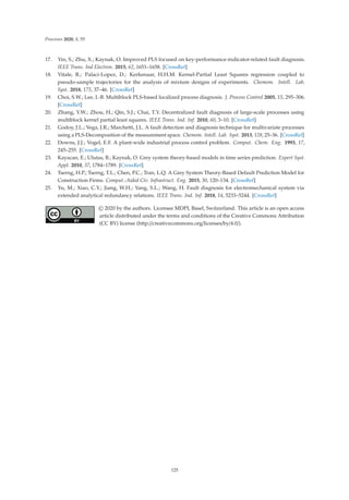 Processes 2020, 8, 55
17. Yin, S.; Zhu, X.; Kaynak, O. Improved PLS focused on key-performance-indicator-related fault diagnosis.
IEEE Trans. Ind Electron. 2015, 62, 1651–1658. [CrossRef]
18. Vitale, R.; Palaci-Lopez, D.; Kerkenaar, H.H.M. Kernel-Partial Least Squares regression coupled to
pseudo-sample trajectories for the analysis of mixture designs of experiments. Chemom. Intell. Lab.
Syst. 2018, 175, 37–46. [CrossRef]
19. Choi, S.W.; Lee, I.-B. Multiblock PLS-based localized process diagnosis. J. Process Control 2005, 15, 295–306.
[CrossRef]
20. Zhang, Y.W.; Zhou, H.; Qin, S.J.; Chai, T.Y. Decentralized fault diagnosis of large-scale processes using
multiblock kernel partial least squares. IEEE Trans. Ind. Inf. 2010, 60, 3–10. [CrossRef]
21. Godoy, J.L.; Vega, J.R.; Marchetti, J.L. A fault detection and diagnosis technique for multivariate processes
using a PLS-Decomposition of the measurement space. Chemom. Intell. Lab. Syst. 2013, 128, 25–36. [CrossRef]
22. Downs, J.J.; Vogel, E.F. A plant-wide industrial process control problem. Comput. Chem. Eng. 1993, 17,
245–255. [CrossRef]
23. Kayacan, E.; Ulutas, B.; Kaynak, O. Grey system theory-based models in time series prediction. Expert Syst.
Appl. 2010, 37, 1784–1789. [CrossRef]
24. Tserng, H.P.; Tserng, T.L.; Chen, P.C.; Tran, L.Q. A Grey System Theory-Based Default Prediction Model for
Construction Firms. Comput.-Aided Civ. Infrastruct. Eng. 2015, 30, 120–134. [CrossRef]
25. Yu, M.; Xiao, C.Y.; Jiang, W.H.; Yang, S.L.; Wang, H. Fault diagnosis for electromechanical system via
extended analytical redundancy relations. IEEE Trans. Ind. Inf. 2018, 14, 5233–5244. [CrossRef]
© 2020 by the authors. Licensee MDPI, Basel, Switzerland. This article is an open access
article distributed under the terms and conditions of the Creative Commons Attribution
(CC BY) license (http://creativecommons.org/licenses/by/4.0/).
125
 
