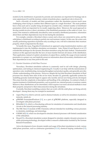 Processes 2019, 7, 535
models [2]; the distributions of granules by porosity and saturation are important for breakage rate in
some apparatuses [3]; and the moisture content of particles plays a signiﬁcant role in dryers [4].
Such a diversity of models and their parameters makes the simulation process much more
challenging when trying to combine their diﬀerent types in a single ﬂowsheet. The main problem
here is that each unit is usually being developed to consider only a limited number of distributed
parameters which are important for its model, neglecting others. Moreover, the usual approach to
develop models involves a direct calculation of the distributed parameters at the outlet of a unit. As a
result, if the material is additionally described by some secondary distributed parameters, information
about them and their dependencies may be lost during the simulation.
For example, consider a ﬂowsheet where a screen and a dryer are connected in series, and the
solid phase is distributed according to particle size and moisture content. In this case, the screen unit,
usually performing separation of particles only according to size, will fail to determine their moisture
properly, which is important for the dryer.
To handle this issue, Pogodda [5] introduced an approach using transformation matrices and
implemented it into the SolidSim simulation environment. Later, Dosta [6] and Skorych et al. [7]
extended this technique for the dynamic ﬂowsheet simulation using the Euler method. Transformation
matrices in this approach describe the laws of mass transfer between all classes of the distribution.
Their application, instead of explicit calculation of output ﬂows, enables the usage of more material
parameters in a proper way and implicitly preserves information about all secondary distributions and
their dependencies at any time point in the unit.
1.1. Flowsheet Simulation of Solid Phase Processes
Nowadays, ﬂowsheet simulation software is commonly used to aid with design, planning,
optimization, and testing in chemical engineering [8]. Usually it can help with the minimization of
operation costs, troubleshooting, increasing throughput and product quality, and generally provides
a better understanding of the process. However, despite the fact that ﬂowsheet simulation of ﬂuid
processes has already been state of the art for many decades [9], generally applicable systems for
modelling granular materials began to appear only recently and are now being actively developed.
This arises from the complexity of description and handling of the solid phase. In contrast to ﬂuids, it
requires treatment of distributed parameters, such as particle size, internal porosity or moisture content.
Moreover, these distributions can be interrelated, which requires even more advanced methods to treat
them properly and preserve their interconnection during the simulation.
Currently, ﬂowsheet modelling systems that can work with the solid phase are being actively
developed. Among them may for example be mentioned:
• Aspen Plus [10], which is actively used in chemical industry as well as for simulation of polymers,
minerals, metals etc.
• gPROMS FormulatedProducts [11], as a part of gPROMS platform, especially designed to
investigate solid phase processes.
• JKSimMet [12], which is a ﬂowsheeting software for simulation of comminution and classiﬁcation
circuits in the mineral processing industry.
• The HSC Sim [13] module of HSC Chemistry software intended for modelling various processes
in chemistry, metallurgy, and mineralogy.
• CHEMCAD [14], which was developed to simulate chemical processes with limited consideration
of the solid phase.
• Dyssol [7], a ﬂowsheet simulation system designed to simulate complex dynamic processes in
solids processing technology, developed within a research collaboration founded by the German
Research Foundation.
Active development of new dynamic models and usage of ﬂowsheet simulations to study various
solid phase processes, such as continuous granulation [15,16], chemical looping combustion [17],
128
 