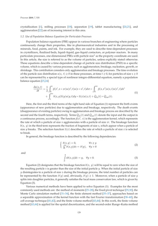 Processes 2019, 7, 535
crystallization [1], milling processes [18], separation [19], tablet manufacturing [20,21], and
agglomeration [22] are of increasing interest in this area.
1.2. Use of Population Balance Equations for Particulate Processes
Population balance equations (PBE) appear in various branches of engineering where particles
continuously change their properties, like in pharmaceutical industries and in the processing of
minerals, food, paints, and ink. For example, they are used to describe time-dependent processes
in crystallizers, ﬂuidized beds, liquid–liquid, gas–liquid contactors, or polymer reactors. In many
particulate processes, one-dimensional PBEs with particle size1 as the property coordinate are used.
In this article, the size is referred to as the volume of particles, unless explicitly stated otherwise.
These equations describe a time-dependent change of particle size distribution (PSD) in a speciﬁc
volume, which is caused by various processes, such as agglomeration, breakage, nucleation, growth, or
shrinkage. This contribution considers only agglomeration and breakage processes. The time evolution
of the particle size distribution u(x, t) ≥ 0 in these processes, at time t ≥ 0, for particles of size x ≥ 0
can be represented by a special type of nonlinear integro-diﬀerential equation, namely a population
balance equation [23,24]
∂u(x, t)
∂t
=
1
2
 x
0
β(x
, x − x)u(x
, t)u(x − x
, t)dx −
 ∞
0
β(x, x
)u(x, t)u(x
, t)dx
+
 ∞
x
b(x, y)S(y)u(y, t)dy − S(x)u(x, t) +
.
Qin(t) −
.
Qout(t).
(1)
Here, the ﬁrst and the third terms of the right hand side of Equation (1) represent the birth events
(appearance of new particles) due to agglomeration and breakage, respectively. The death events
(disappearance of existing particles) owing to agglomeration and breakage process are described by the
second and the fourth terms, respectively. Terms
.
Qin(t) and
.
Qout(t) denote the input and the output in
a continuous process, accordingly. The function β(x, x) is the agglomeration kernel, which represents
the rate at which a particle of size x agglomerates with a particle of size x. The breakage function
b(x, y) in the third term represents the fraction of fragments of size x, which appear when a particle of
size y breaks. The selection function S(x) describes the rate at which a particle of size x is selected
to break.
In general, the breakage function is described by the following dependencies:

b(x, y) = 0, ∀x ≥ y
 y
0
b(x, y)dx = ϑ(y), ∀y  0
(2)
and
y

0
xb(x, y)dx = y, ∀y  0. (3)
Equation (2) designates that the breakage function b(x, y) will be equal to zero when the size of
the resulting particle x is greater than the size of the initial particle y. When the initial particle of size
y disintegrates to a particle of size x during the breakage process, the total number of particles can
be represented by the function ϑ(y) and, obviously, ϑ(y) ≥ 1. Moreover, when a particle of size y
splits into daughter particles, it generally satisﬁes the local mass conservation law, which is given by
Equation (3).
Various numerical methods have been applied to solve Equation (1). Examples for the most
commonly used methods are: the method of moments [25–28], the ﬁxed pivot technique [29,30], the
Monte Carlo simulation method [31–34], the ﬁnite element method [35–37], approaches based on
a separable approximation of the kernel function with the fast Fourier transformation [38–40], the
cell average technique [41,42], and the ﬁnite volume method [43,44]. In this work, the ﬁnite volume
method [43,44] is applied for the spatial discretization, and the second-order Runge–Kutta method
129
 
