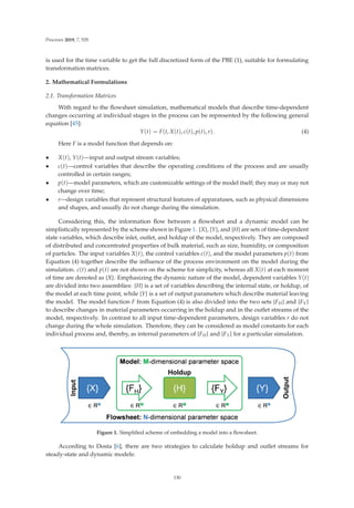 Processes 2019, 7, 535
is used for the time variable to get the full discretized form of the PBE (1), suitable for formulating
transformation matrices.
2. Mathematical Formulations
2.1. Transformation Matrices
With regard to the ﬂowsheet simulation, mathematical models that describe time-dependent
changes occurring at individual stages in the process can be represented by the following general
equation [45]:
Y(t) = F(t, X(t), c(t), p(t), r). (4)
Here F is a model function that depends on:
• X(t), Y(t)—input and output stream variables;
• c(t)—control variables that describe the operating conditions of the process and are usually
controlled in certain ranges;
• p(t)—model parameters, which are customizable settings of the model itself; they may or may not
change over time;
• r—design variables that represent structural features of apparatuses, such as physical dimensions
and shapes, and usually do not change during the simulation.
Considering this, the information ﬂow between a ﬂowsheet and a dynamic model can be
simplistically represented by the scheme shown in Figure 1. {X}, {Y}, and {H} are sets of time-dependent
state variables, which describe inlet, outlet, and holdup of the model, respectively. They are composed
of distributed and concentrated properties of bulk material, such as size, humidity, or composition
of particles. The input variables X(t), the control variables c(t), and the model parameters p(t) from
Equation (4) together describe the inﬂuence of the process environment on the model during the
simulation. c(t) and p(t) are not shown on the scheme for simplicity, whereas all X(t) at each moment
of time are denoted as {X}. Emphasizing the dynamic nature of the model, dependent variables Y(t)
are divided into two assemblies: {H} is a set of variables describing the internal state, or holdup, of
the model at each time point, while {Y} is a set of output parameters which describe material leaving
the model. The model function F from Equation (4) is also divided into the two sets {FH} and {FY}
to describe changes in material parameters occurring in the holdup and in the outlet streams of the
model, respectively. In contrast to all input time-dependent parameters, design variables r do not
change during the whole simulation. Therefore, they can be considered as model constants for each
individual process and, thereby, as internal parameters of {FH} and {FY} for a particular simulation.
Figure 1. Simpliﬁed scheme of embedding a model into a ﬂowsheet.
According to Dosta [6], there are two strategies to calculate holdup and outlet streams for
steady-state and dynamic models:
130
 