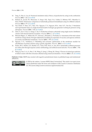 Processes 2020, 8, 1596
10. Yang, Z.; Han, S.; Liu, H. Numerical simulation study of heavy oil production by using in-situ combustion.
Processes 2019, 7, 621. [CrossRef]
11. Shakeel, K.; Javaid, M.; Muazzam, Y.; Naqvi, S.R.; Taqvi, S.A.; Uddin, F.; Mehran, M.T.; Sikandar, U.;
Niazi, M.B.K. Performance comparison of industrially produced formaldehyde using two diﬀerent catalysts.
Processes 2020, 8, 571. [CrossRef]
12. Van Chinh, P.; Hieu, N.T.; Tien, V.D.; Nguyen, T.-Y.; Nguyen, H.N.; Anh, N.T.; Van Do, T. Simulation
and experimental study of a single ﬁxed-bed model of nitrogen gas generator working by pressure swing
adsorption. Processes 2019, 7, 654. [CrossRef]
13. Chen, G.; Jin, F.; Guo, X.; Xiang, S.; Tao, S. Production of butyric anhydride using single reactive distillation
column with internal material circulation. Processes 2019, 8, 1. [CrossRef]
14. Marecka-Migacz, A.; Mitkowski, P.T.; Antczak, J.; Różański, J.; Prochaska, K. Assessment of the total volume
membrane charge density through mathematical modeling for separation of succinic acid aqueous solutions
on ceramic nanoﬁltration membrane. Processes 2019, 7, 559. [CrossRef]
15. Nguyen, T.-A.; Yoshikawa, S. Modelling and economic optimization of the membrane module for
ultraﬁltration of protein solution using a genetic algorithm. Processes. 2019, 8, 4. [CrossRef]
16. Pudza, M.Y.; Abidin, Z.Z.; Rashid, S.A.; Yasin, F.M.; Noor, A.; Issa, M.A. Sustainable synthesis processes
for carbon dots through response surface methodology and artiﬁcial neural network. Processes 2019, 7, 704.
[CrossRef]
17. Wang, Q.; Sun, Y.; Li, X.; Shu, C.-M.; Wang, Z.; Jiang, J.; Zhang, M.; Cheng, F. Process of natural gas explosion
in linked vessels with three structures obtained using numerical simulation. Processes 2020, 8, 52. [CrossRef]
Publisher’s Note: MDPI stays neutral with regard to jurisdictional claims in published maps and institutional
aﬃliations.
© 2020 by the authors. Licensee MDPI, Basel, Switzerland. This article is an open access
article distributed under the terms and conditions of the Creative Commons Attribution
(CC BY) license (http://creativecommons.org/licenses/by/4.0/).
5
 