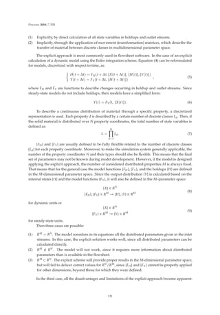 Processes 2019, 7, 535
(1) Explicitly, by direct calculation of all state variables in holdups and outlet streams.
(2) Implicitly, through the application of movement (transformation) matrices, which describe the
transfer of material between discrete classes in multidimensional parameter space.
The explicit approach is most commonly used in ﬂowsheet software. In the case of an explicit
calculation of a dynamic model using the Euler integration scheme, Equation (4) can be reformulated
for models, discretized with respect to time, as:

H(t + Δt) = FH(t + Δt,

X(t + Δt)

,

H(t)

,

Y(t)

)
Y(t + Δt) = FY(t + Δt,

H(t + Δt)

)
, (5)
where FH and FY are functions to describe changes occurring in holdup and outlet streams. Since
steady-state models do not include holdups, their models have a simpliﬁed form:
Y(t) = FY(t,

X(t)

). (6)
To describe a continuous distribution of material through a speciﬁc property, a discretized
representation is used. Each property d is described by a certain number of discrete classes Ld. Then, if
the solid material is distributed over N property coordinates, the total number of state variables is
deﬁned as:
L =
N

d=1
Ld. (7)
{FH} and {FY} are usually deﬁned to be fully ﬂexible related to the number of discrete classes
(Ld) for each property coordinate. Moreover, to make the simulation system generally applicable, the
number of the property coordinates N and their types should also be ﬂexible. This means that the ﬁnal
set of parameters may not be known during model development. However, if the model is designed
applying the explicit approach, the number of considered distributed properties M is always ﬁxed.
That means that for the general case the model functions {FH}, {FY}, and the holdups {H} are deﬁned
in the M-dimensional parameter space. Since the output distribution {Y} is calculated based on the
internal states {H} and the model functions {FY}, it will also be deﬁned in the M–parameter space:
{X} ∈ RN
{FH}, {FY} ∈ RM
→ {H}, {Y} ∈ RM
(8)
for dynamic units or
{X} ∈ RN
{FY} ∈ RM
→ {Y} ∈ RM
(9)
for steady-state units.
Then three cases are possible:
(1) RM = RN. The model considers in its equations all the distributed parameters given in the inlet
streams. In this case, the explicit solution works well, since all distributed parameters can be
calculated directly.
(2) RM  RN. The model will not work, since it requires more information about distributed
parameters than is available in the ﬂowsheet.
(3) RM ⊂ RN. The explicit scheme will provide proper results in the M-dimensional parameter space,
but will fail to deliver correct values for RN/RM, since {FH} and {FY} cannot be properly applied
for other dimensions, beyond those for which they were deﬁned.
In the third case, all the disadvantages and limitations of the explicit approach become apparent:
131
 