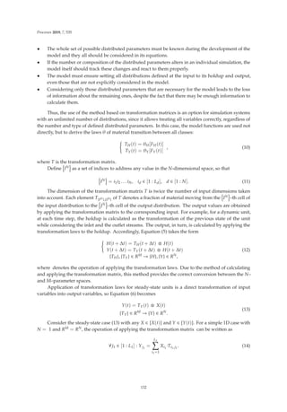 Processes 2019, 7, 535
• The whole set of possible distributed parameters must be known during the development of the
model and they all should be considered in its equations.
• If the number or composition of the distributed parameters alters in an individual simulation, the
model itself should track these changes and react to them properly.
• The model must ensure setting all distributions deﬁned at the input to its holdup and output,
even those that are not explicitly considered in the model.
• Considering only those distributed parameters that are necessary for the model leads to the loss
of information about the remaining ones, despite the fact that there may be enough information to
calculate them.
Thus, the use of the method based on transformation matrices is an option for simulation systems
with an unlimited number of distributions, since it allows treating all variables correctly, regardless of
the number and type of deﬁned distributed parameters. In this case, the model functions are used not
directly, but to derive the laws θ of material transition between all classes:

TH(t) = θH[FH(t)]
TY(t) = θY[FY(t)]
, (10)
where T is the transformation matrix.
Deﬁne

IN

as a set of indices to address any value in the N-dimensional space, so that

IN

= i1i2 . . . iN, id ∈ [1 : Ld], d ∈ [1 : N]. (11)
The dimension of the transformation matrix T is twice the number of input dimensions taken
into account. Each element T{IN},{JN} of T denotes a fraction of material moving from the

IN

–th cell of
the input distribution to the

JN

–th cell of the output distribution. The output values are obtained
by applying the transformation matrix to the corresponding input. For example, for a dynamic unit,
at each time step, the holdup is calculated as the transformation of the previous state of the unit
while considering the inlet and the outlet streams. The output, in turn, is calculated by applying the
transformation laws to the holdup. Accordingly, Equation (5) takes the form

H(t + Δt) = TH(t + Δt) ⊗ H(t)
Y(t + Δt) = TY(t + Δt) ⊗ H(t + Δt)
{TH}, {TY} ∈ RM → {H}, {Y} ∈ RN,
(12)
where denotes the operation of applying the transformation laws. Due to the method of calculating
and applying the transformation matrix, this method provides the correct conversion between the N–
and M–parameter spaces.
Application of transformation laws for steady-state units is a direct transformation of input
variables into output variables, so Equation (6) becomes
Y(t) = TY(t) ⊗ X(t)
{TY} ∈ RM
→ {Y} ∈ RN
.
(13)
Consider the steady-state case (13) with any X ∈

X(t)

and Y ∈

Y(t)

. For a simple 1D case with
N = 1 and RM = RN, the operation of applying the transformation matrix can be written as
∀j1 ∈ [1 : L1] : Yj1
=
L1

i1=1
Xi1
·Ti1,j1
. (14)
132
 