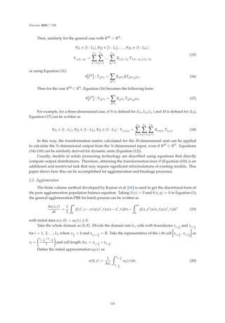 Processes 2019, 7, 535
Then, similarly for the general case with RM = RN:
∀j1 ∈ [1 : L1], ∀j2 ∈ [1 : L2], . . . , ∀jN ∈ [1 : LN] :
Yj1 j2...jN
=
L1

i1=1
L2

i2=1
. . .
LN

iN=1
Xi1i2...iN
·Ti1i2...iN,j1 j2...jN
(15)
or using Equation (11):
∀

JN

: Y{JN} =

{IN}
X{IN}ΔT{IN},{JN}. (16)
Then for the case RM ⊂ RN, Equation (16) becomes the following form:
∀

JN

: Y{JN} =

{IN}
X{IN}·T{IM},{JM}. (17)
For example, for a three-dimensional case, if N is deﬁned for {L1, L2, L3 } and M is deﬁned for {L2},
Equation (17) can be written as
∀j1 ∈ [1 : L1], ∀j2 ∈ [1 : L2], ∀j3 ∈ [1 : L3] : Yj1 j2 j3
=
L1

i1=1
L2

i2=1
L3

i3=1
Xi1i2i3
·Ti2,j2
. (18)
In this way, the transformation matrix calculated for the M-dimensional unit can be applied
to calculate the N-dimensional output from the N-dimensional input, even if RM ⊂ RN. Equations
(14)–(18) can be similarly derived for dynamic units (Equation (12)).
Usually, models in solids processing technology are described using equations that directly
compute output distributions. Therefore, obtaining the transformation laws θ (Equation (10)) is an
additional and nontrivial task that may require signiﬁcant reformulations of existing models. This
paper shows how this can be accomplished for agglomeration and breakage processes.
2.2. Agglomeration
The ﬁnite volume method developed by Kumar et al. [44] is used to get the discretized form of
the pure agglomeration population balance equation. Taking S(x) = 0 and b(x, y) = 0 in Equation (1),
the general agglomeration PBE for batch process can be written as
∂u(x, t)
∂t
=
1
2
 x
0
β(x
, x − x)u(x
, t)u(x − x
, t)dx −
 ∞
0
β(x, x
)u(x, t)u(x
, t)dx
(19)
with initial data u(x, 0) = u0(x) ≥ 0.
Take the whole domain as [0, R]. Divide the domain into L1 cells with boundaries xi− 1
2
and xi+ 1
2
for i = 1, 2, . . . , L1 where x1
2
= 0 and xL1+ 1
2
= R. Take the representative of the i–th cell xi− 1
2
, xi+ 1
2
as
xi =
x
i+ 1
2
+x
i− 1
2
2

and cell length Δxi = xi+ 1
2
− xi− 1
2
.
Deﬁne the initial approximation u0(x) as
u(0, x) =
1
Δxi
 x
i+ 1
2
x
i− 1
2
u0(x)dx. (20)
133
 