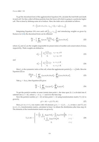 Processes 2019, 7, 535
To get the discretized form of the agglomeration Equation (19), calculate the total birth and death
in each cell. For that, collect all those particles from the lower cell which is going to a particular higher
cell. This is done by deﬁning some set of indices. Here, the index set is calculated as follows
Ii
=

(j, k) ∈ L1 × L1 : xi− 1
2
 xj + xk ≤ xi+ 1
2

. (21)
Integrating Equation (19) over each cell xi− 1
2
, xi+ 1
2
, and introducing weights as given by
Kumar et al. [44], the discretized form can be obtained
dui
dt
=
1
2

(j,k)∈Ii
βjkujuk
ΔxjΔxk
Δxi
wb
jk
−
L1

j=1
βijuiujΔxjwd
ij. (22)
where wb
jk
and wd
ij
are the weights responsible for preservation of number and conservation of mass,
respectively. These weights are deﬁned as
wb
jk
=
⎧
⎪
⎪
⎪
⎨
⎪
⎪
⎪
⎩
xj+xk
2xljk
−(xj+xk)
, xj + xk ≤ R
0, xj + xk  R
(23)
and
wd
ij =
⎧
⎪
⎪
⎪
⎨
⎪
⎪
⎪
⎩
xlij
2xlij
−(xi+xj)
, xi + xj ≤ R
0, xi + xj  R
. (24)
Here lij is the symmetric index of the cell, where the agglomerate particle xi + xj falls. Rewrite
Equation (22) as
dΔxiui
dt
=
1
2

(j,k)∈Ii
βjkujukΔxjΔxkwb
jk
−
L1

j=1
βijuiujΔxiΔxjwd
ij. (25)
Take gi = Δxiui, then Equation (25) gives
dgi
dt
=
1
2

(j,k)∈Ii
βjkgjgkwb
jk
−
L1

j=1
βijgigjwd
ij. (26)
To get the particle number at some certain time point τ, the time span [0, τ] is divided into K
subintervals [t, t + Δt], where t1 = 0, tK = τ and Δt is the time step.
Now the particle number g(t + Δt) at time point t + Δt using transformation matrix T(t, Δt) is
given by
g(t + Δt) = g(t)·T(t, Δt). (27)
Here g(t) is a 1 × L1 row matrix with i-th element gi(t), i = 1, 2, 3, . . . , L1 at time t, and T(t, Δt)
is a L1 × L1 transformation matrix, calculated at time t to obtain the distribution after time step Δt.
The elements of the transformation matrix are given by
Tij(t, Δt) =
⎧
⎪
⎪
⎪
⎪
⎪
⎪
⎪
⎪
⎨
⎪
⎪
⎪
⎪
⎪
⎪
⎪
⎪
⎩
1 +
⎛
⎜
⎜
⎜
⎜
⎜
⎝
1
2

(i,k)∈Ii
βikgk(t)wb
ik
−
L1

j=1
βijgj(t)wd
ij
⎞
⎟
⎟
⎟
⎟
⎟
⎠Δt, i = j
1
2

(i,k)∈Ii
βikgk(t)wb
ik
Δt, i  j
0, i  j
. (28)
134
 