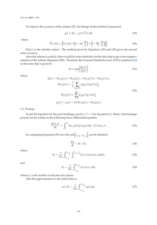 Processes 2019, 7, 535
To improve the accuracy of the scheme (27), the Runge–Kutta method is proposed:
g(t + Δt) = g(t)·
T(t, Δt) (29)
where

T(t, Δt) = T(t, Δt) ·T

t + Δt,
Δt
2

+

I − T

t,
Δt
2

. (30)
Here I is the identity matrix. The method given by Equations (29) and (30) gives the second
order accuracy.
Since the scheme is explicit, there would be some restriction on the time step to get a non-negative
solution of the scheme (Equation (29)). Therefore, the Courant-Friedrichs-Lewy (CFL) condition [46]
on the time step is given by
Δt ≤ min
i






2gi(t)
Q(t)






, (31)
where
Q(t) = W1(g(t)) − W2(g(t)) + W1(g∗
(t)) − W2(g∗
(t)),
W1(g(t)) =
1
2

(j,k)∈Ii
βjkgj(t)gk(t)wb
jk
,
W2(g(t)) =
L1

j=1
βijgi(t)gj(t)wd
ij,
g∗
i (t) = gi(t) + Δt·W1(g(t)) − W2(g(t))
(32)
2.3. Breakage
To get the equation for the pure breakage, put β(x, x) = 0 in Equation (1). Hence, the breakage
process can be written as the following linear diﬀerential equation
∂u(x, t)
∂t
=
 ∞
x
b(x, y)S(y)u(y, t)dy − S(x)u(x, t). (33)
So, integrating Equation (33) over the cell xi− 1
2
, xi+ 1
2
, can be obtained
dui
dt
= Bi − Di, (34)
where
Bi =
1
Δxi
 x
i+ 1
2
x
i− 1
2
 x
L1+ 1
2
x
b(x, )S()u(, t)ddx (35)
and
Di =
1
Δxi
 x
i+ 1
2
x
i− 1
2
S(x)u(x, t)dx, (36)
where L1 is the number of discrete size classes.
Take the approximation of the initial data as
u(x, 0) =
1
Δxi
 x
i+ 1
2
x
i− 1
2
u0(x)dx. (37)
135
 