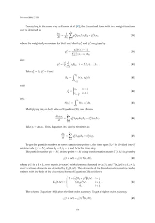 Processes 2019, 7, 535
Proceeding in the same way as Kumar et al. [43], the discretized form with two weight functions
can be obtained as
dui
dt
=
1
Δxi
L1

k=i
ϕb
k
SkukΔxkBik − ψd
i Siui, (38)
where the weighted parameters for birth and death ϕb
i
and ψd
i
are given by
ϕb
i =
xi(ϑ(xi) − 1)
i−1
k=1(xi − xk)Bki
(39)
and
ψd
i
=
ϕb
i
xi
i

k=1
xkBki, i = 2, 3, 4, . . . , L1 . (40)
Take ϕb
1
= 0, ψd
1
= 0 and
Bik =
 pi
k
x
i− 1
2
b(x, xk)dx (41)
with
pi
k
=
⎧
⎪
⎪
⎨
⎪
⎪
⎩
xi, k = i
xi+ 1
2
, k  i
(42)
and
ϑ(xi) =
 xi
0
b(x, xi)dx. (43)
Multiplying Δxi on both sides of Equation (38), one obtains
dΔxiui
dt
=
L1

k=i
ϕb
k
SkukΔxkBik − ψd
i SiuiΔxi. (44)
Take gi = Δxiui. Then, Equation (44) can be rewritten as
dgi
dt
=
L1

k=i
ϕb
k
SkgkBik − ψd
i Sigi. (45)
To get the particle number at some certain time point τ, the time span [0, τ] is divided into K
subintervals [t, t + Δt], where t1 = 0, tk = τ and Δt is the time step.
The particle number g(t + Δt) at time point t + Δt using transformation matrix T(t, Δt) is given by
g(t + Δt) = g(t)·T(t, Δt), (46)
where g(t) is a 1 × L1 row matrix (vectors) with elements denoted by gi(t), and T(t, Δt) is a L1 × L1
matrix whose elements are denoted by Tij(t, Δt). The elements of the transformation matrix can be
written with the help of the discretized form of Equation (33) as follows
Tij(t, Δt) =
⎧
⎪
⎪
⎪
⎪
⎨
⎪
⎪
⎪
⎪
⎩
1 + ϕb
i
Bii − ψd
i
SiΔt, i = j
SiBjiϕb
i
Δt, i  j
0, i  j
. (47)
The scheme (Equation (46)) gives the ﬁrst-order accuracy. To get a higher order accuracy,
g(t + Δt) = g(t)·
T(t, Δt), (48)
136
 