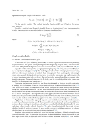 Processes 2019, 7, 535
is proposed using the Runge–Kutta method. Here

T(t, Δt) = T(t, Δt) ·T

t + Δt,
Δt
2

+

I − T

t,
Δt
2

. (49)
I is the identity matrix. The method given by Equations (48) and (49) gives the second
order accuracy.
Consider a positive initial data gi(0) for all i. However, the solution gi(t) may become negative.
In order to ensure positivity, a condition for the time step must be deﬁned:
Δt ≤ min
i






2gi(t)
Q(t)






, (50)
where
Q(t) = W1(g(t)) − W2(g(t)) + W1(g∗
(t)) − W2(g∗
(t)),
W1(g(t)) =
L1

k=i
ϕb
k
Skgk(t)Bik − ψd
i Sigi(t),
W2(g(t)) = ψd
i Sigi(t),
g∗
i (t) = gi(t) + Δt·W1(g(t)) − W2(g(t)).
(51)
3. Implementation Details
3.1. Dynamic Flowsheet Simulation in Dyssol
In this work, the Dyssol modelling framework [7] was used to perform simulations using the newly
proposed methods. The system is being developed within the priority program of the German Research
Foundation (DFG) SPP 1679 “Dynamic simulation of interconnected solids processes DYNSIM-FP” [47].
Dyssol is written entirely in the C++ programming language [48] using a modular architecture
and an object-oriented approach [49]. This made it possible to split the entire program into separate,
relatively independent modules, to facilitate their development. They are integrated into a single
system using specially designed software interfaces. In particular, each model (e.g. agglomerator, mill,
or screen) is an independent software library that can be created separately, and then connected to the
simulation program. This greatly increases the ﬂexibility and the extensibility of the entire system and
simpliﬁes its development and maintenance.
Due to the mathematical complexity and diversity of models in the area of solids processing
technology, the calculations in Dyssol are carried out according to the sequential-modular approach [50].
Each model is calculated independently of the others, using its own most appropriate equations
solvers and computational methods. The task of the simulation system itself in this case is to manage
the information and material ﬂows between the models in accordance with the ﬂowsheet structure
and to ensure convergence. The sequential-modular approach simpliﬁes the development of new
models, since they are less limited to the implementation and functionality of the modelling framework.
Moreover, this method can be eﬀectively applied even at the scale of individual process units [51].
Application of the modular approach imposes some restrictions on the ﬂowsheet structures.
In particular, schemes containing recycle ﬂows cannot be calculated directly and require additional
treatment. Before starting the simulation, all such ﬂows must be identiﬁed and initialized with some
predeﬁned values in order to break the cycles [52]. After that, all units inside the recycle loop are
calculated iteratively until convergence. To speed up this process, the initial parameters of recycles are
calculated anew at each iteration using convergence methods [7,53].
Reaching convergence over a relatively large time interval can be very diﬃcult and can become
a resource-intensive task. To overcome this problem, dynamic modelling of ﬂowsheets with recycle
ﬂows is performed using an approach based on the waveform relaxation method [54]. Here, iterative
137
 